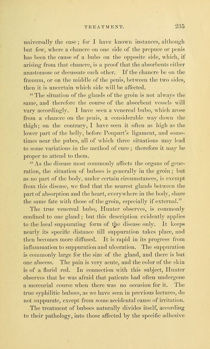universally the case ; for I have known instances, although but few, where a chancre on one side of the prepuce or penis has been the cause of a bubo on the opposite side, which, if arising from that chancre, is a proof that the absorbents either anastomose or decussate each other. If the chancre be on the frsenura, or on the middle of the penis, between the two sides, then it is uncertain which side will be affected.  The situation of the glands of the groin is not always the same, and therefore the course of the absorbent vessels will vary accordingly. I have seen a venereal bubo, which arose from a chancre on the penis, a considerable way down the thigh; on the contrary, I have seen it often as high as the lower part of the belly, before Poupart's ligament, and some- times near the pubes, all of which three situations may lead to some variations in the method of cure; therefore it may be proper to attend to them.  As the disease most commonly affects the organs of gene- ration, the situation of buboes is generally in the groin ; but as no part of the body, under certain circumstances, is exempt from this disease, we find that the nearest glands between the part of absorption and the heart, everywhere in the body, share the same fate with those of the groin, especially if external. The true venereal bubo. Hunter observes, is commonly confined to one gland; but this description evidently applies to the local suppurating form of the disease only. It keeps nearly its specific distance till suppuration takes place, and then becomes more diffused. It is rapid in its progress from inflammation to suppuration and ulceration. The suppuration is commonly large for the size of the gland, and there is but one abscess. The pain is very acute, and the color of the skin is of a florid red. In connection with this subject. Hunter observes that he was afraid that patients had often undergone a mercurial course when there was no occasion for it. The true syphilitic buboes, as we have seen in previous lectures, do not suppurate, except from some accidental cause of irritation. The treatment of buboes naturally divides itself, according to their pathology, into those affected by the specific adhesive