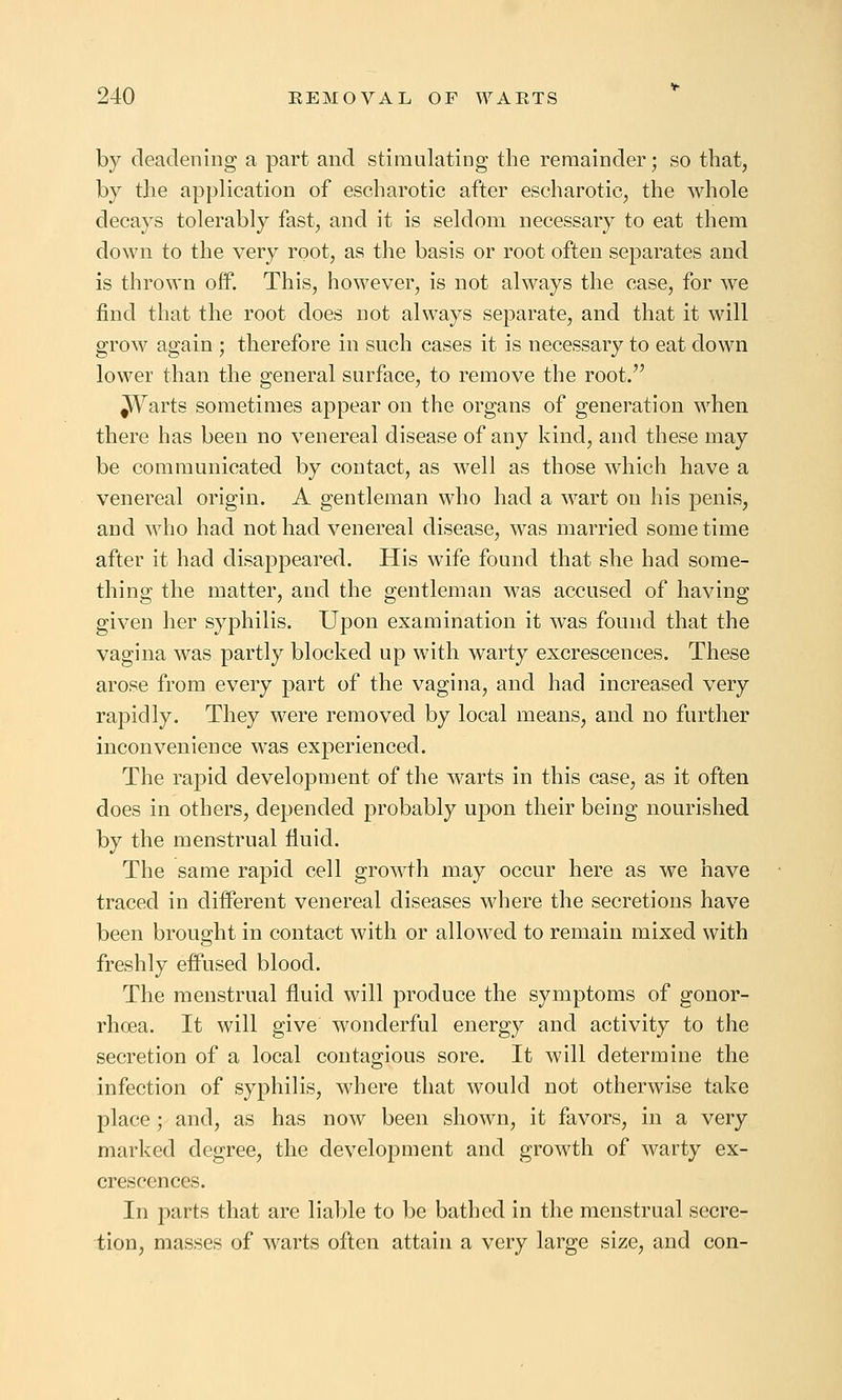 by deadening a part and stimulating the remainder; so that, by the application of escharotic after escharotic, the whole decays tolerably fast, and it is seldom necessary to eat them down to the very root, as the basis or root often separates and is thrown off. This, however, is not always the case, for we find that the root does not always separate, and that it will grow again ; therefore in such cases it is necessary to eat down lower than the general surface, to remove the root. ^Varts sometimes appear on the organs of generation when there has been no venereal disease of any kind, and these may be communicated by contact, as well as those Avhich have a venereal origin. A gentleman who had a wart on his penis, and who had not had venereal disease, was married sometime after it had disappeared. His wife found that she had some- thing the matter, and the gentleman was accused of having given her syphilis. Upon examination it was found that the vagina was partly blocked up with warty excrescences. These arose from every part of the vagina, and had increased very rapidly. They were removed by local means, and no further inconvenience was experienced. The rapid development of the Avarts in this case, as it often does in others, depended probably upon their being nourished by the menstrual fluid. The same rapid cell growth may occur here as we have traced in different venereal diseases where the secretions have been brought in contact with or allowed to remain mixed with freshly effused blood. The menstrual fluid will produce the symptoms of gonor- rhoea. It will give wonderful energy and activity to the secretion of a local contagious sore. It will determine the infection of syphilis, where that would not otherwise take place; and, as has now been shown, it favors, in a very marked degree, the development and growth of warty ex- crescences. In parts that are liable to be bathed in the menstrual secre- tion, masses of Avarts often attain a very large size, and con-