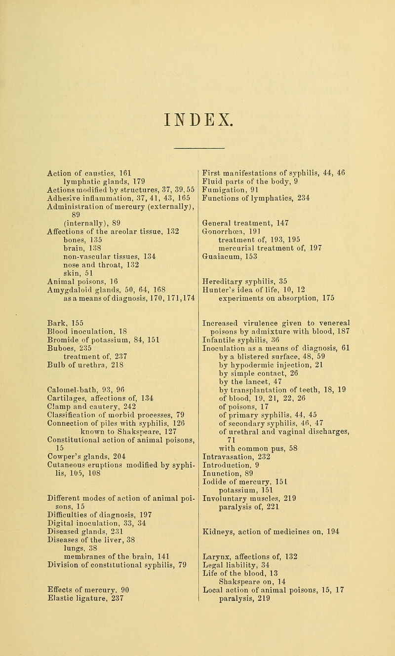 INDEX. Action of caustics, 161 lymphatic glands, 179 Actions modified by structures, 37, 39,55 Adhesive inflammation, 37, 41, 43, 165 Administration of mercury (externally), 89 (internally), 89 Affections of the areolar tissue, 132 bones, 135 brain, 138 non-vascular tissues, 134 nose and throat, 132 skin, 51 Animal poisons, 16 Amygdaloid glands, 50, 64, 168 as a means of diagnosis, 170,171,174 Bark, 155 Blood inoculation, 18 Bromide of potassium, 84, 151 Buboes, 235 treatment of, 237 Bulb of urethra, 218 Calomel-bath, 93, 96 Cartilages, affections of, 134 Clamp and cautery, 242 Classification of morbid processes, 79 Connection of piles vpith syphilis, 126 known to Shaksneare, 127 Constitutional action of animal poisons, 15 Covfper's glands, 204 Cutaneous eruptions modified by syphi- lis, 105, 108 Different modes of action of animal poi- sons, 15 Difficulties of diagnosis, 197 Digital inoculation, 33, 34 Diseased glands, 231 Diseases of the liver, 38 lungs, 38 membranes of the brain, 141 Division of constitutional syphilis, 79 Efi'ects of mercury. 9( Elastic ligature, 237 First manifestations of syphilis, 44, 46 Fluid parts of the body, 9 Fumigation, 91 Functions of Ij^mphatics, 234 General treatment, 147 Gonorrhoea, 191 treatment of, 193, 195 mercurial treatment of, 197 Guaiacum, 153 Hereditary syphilis, 35 Hunter's idea of life, 10, 12 experiments on absorption, 175 Increased virulence given to venereal poisons by admixture vrith blood, 187 Infantile syphilis, 36 Inoculation as a means of diagnosis, 61 by a blistered surface, 48, 59 by hypodermic injection, 21 by simple contact, 26 by the lancet, 47 by transplantation of teeth, 18, 19 of blood, 19, 21, 22, 26 of poisons, 17 of primary syphilis, 44, 45 of secondary syphilis, 46, 47 of urethral and vaginal discharges, 71 vrith common pus, 58 Intravasation, 232 Introduction, 9 Inunction, 89 Iodide of mercury, 151 potassium, 161 Involuntary muscles, 219 paralysis of, 221 Kidneys, action of medicines on, 194 Larynx, affections of, 132 Legal liability, 34 Life of the blood, 13 Shakspeare on, 14 Local action of animal poisons, 15, 17 paralysis, 219