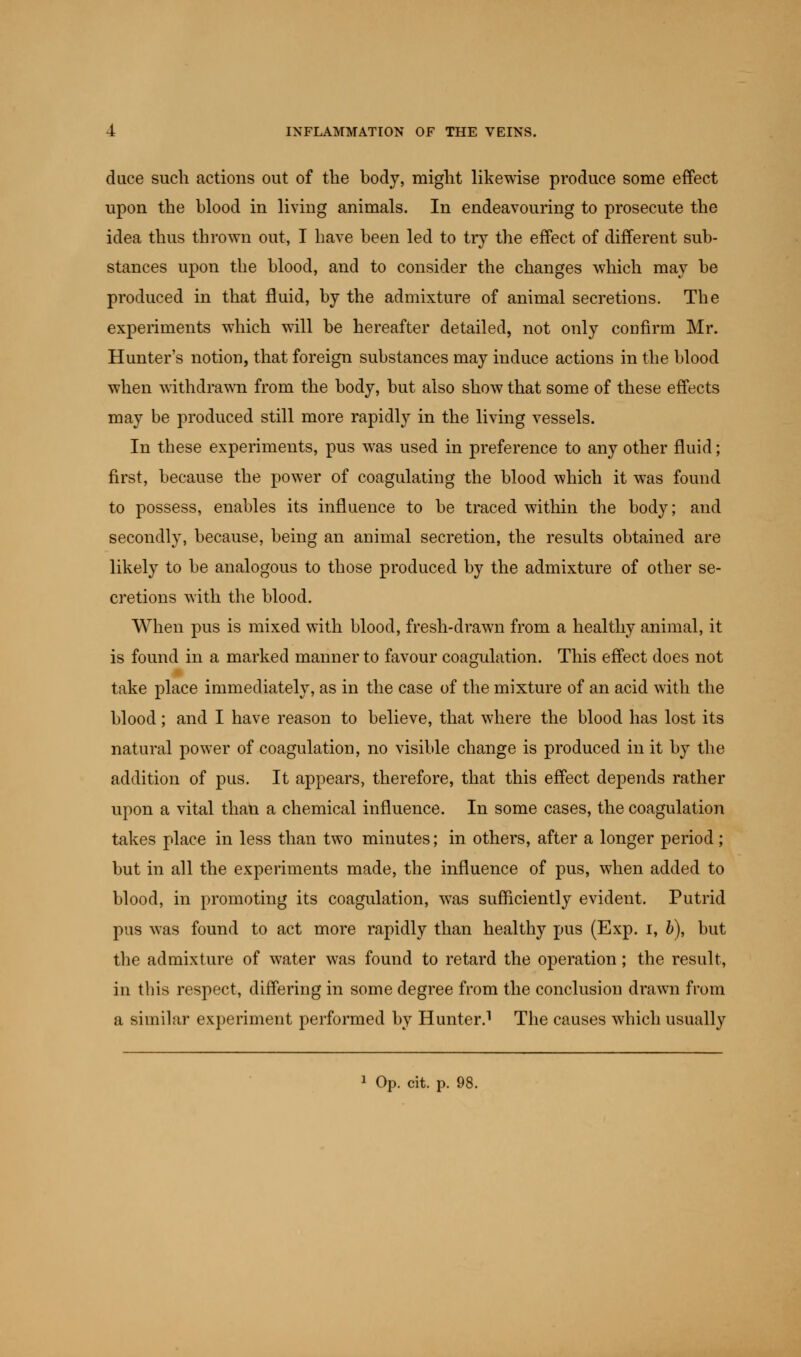 duce such actions out of the body, might likewise produce some effect upon the blood in living animals. In endeavouring to prosecute the idea thus thrown out, I have been led to try the effect of different sub- stances upon the blood, and to consider the changes which may be produced in that fluid, by the admixture of animal secretions. The experiments which will be hereafter detailed, not only confirm Mr. Hunter's notion, that foreign substances may induce actions in the blood when withdrawn from the body, but also show that some of these effects may be produced still more rapidly in the living vessels. In these experiments, pus was used in preference to any other fluid; first, because the power of coagulating the blood which it was found to possess, enables its influence to be traced within the body; and secondly, because, being an animal secretion, the results obtained are likely to be analogous to those produced by the admixture of other se- cretions with the blood. When pus is mixed with blood, fresh-drawn from a healthy animal, it is found in a marked manner to favour coagulation. This effect does not take place immediately, as in the case of the mixture of an acid with the blood; and I have reason to believe, that where the blood has lost its natural power of coagulation, no visible change is produced in it by the addition of pus. It appears, therefore, that this effect depends rather upon a vital than a chemical influence. In some cases, the coagulation takes place in less than two minutes; in others, after a longer period; but in all the experiments made, the influence of pus, when added to blood, in promoting its coagulation, was sufficiently evident. Putrid pus was found to act more rapidly than healthy pus (Exp. i, b), but the admixture of water was found to retard the operation ; the result, in this respect, differing in some degree from the conclusion drawn from a similar experiment performed by Hunter.1 The causes which usually 1 Op. cit. p. 98.