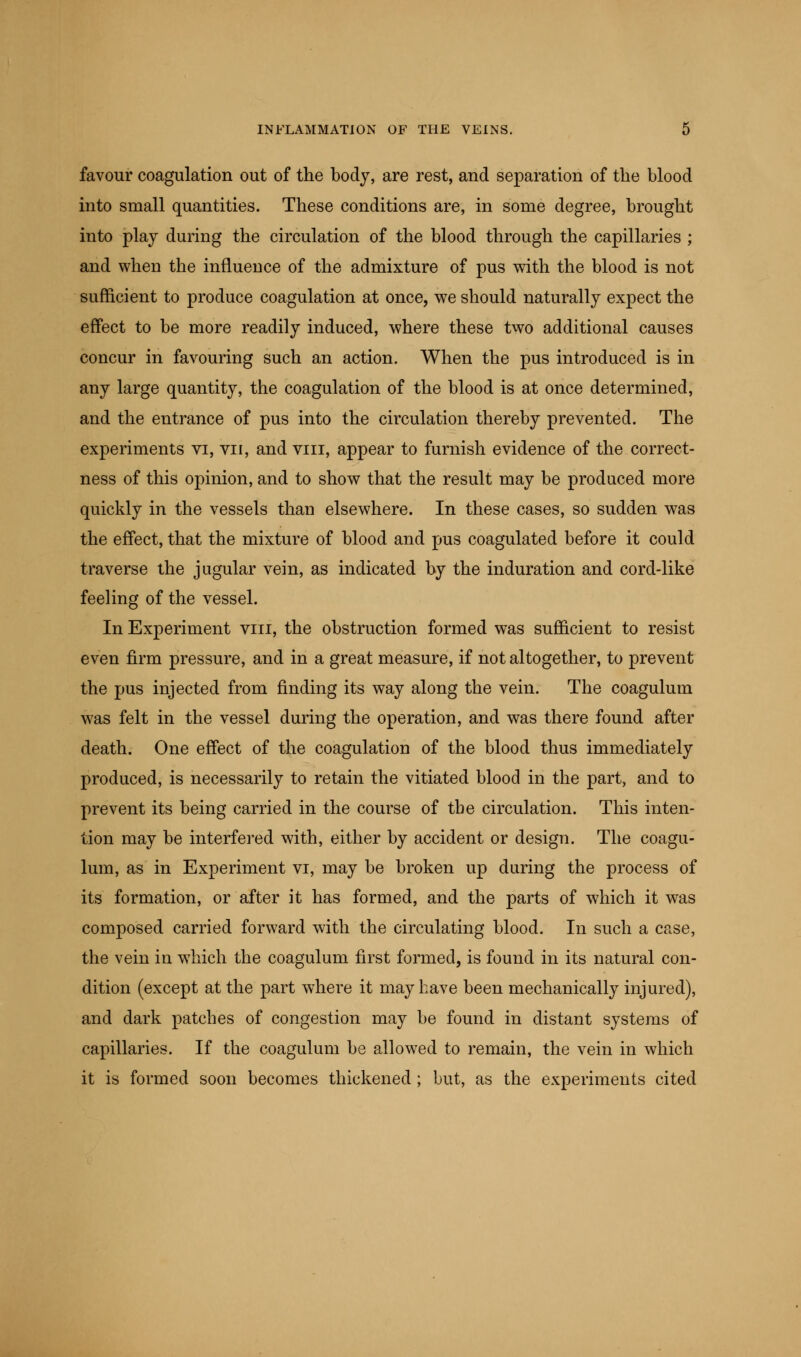 favour coagulation out of the body, are rest, and separation of the blood into small quantities. These conditions are, in some degree, brought into play during the circulation of the blood through the capillaries ; and when the influence of the admixture of pus with the blood is not sufficient to produce coagulation at once, we should naturally expect the effect to be more readily induced, where these two additional causes concur in favouring such an action. When the pus introduced is in any large quantity, the coagulation of the blood is at once determined, and the entrance of pus into the circulation thereby prevented. The experiments vi, vn, and viii, appear to furnish evidence of the correct- ness of this opinion, and to show that the result may be produced more quickly in the vessels than elsewhere. In these cases, so sudden was the effect, that the mixture of blood and pus coagulated before it could traverse the jugular vein, as indicated by the induration and cord-like feeling of the vessel. In Experiment viii, the obstruction formed was sufficient to resist even firm pressure, and in a great measure, if not altogether, to prevent the pus injected from finding its way along the vein. The coagulum was felt in the vessel during the operation, and was there found after death. One effect of the coagulation of the blood thus immediately produced, is necessarily to retain the vitiated blood in the part, and to prevent its being carried in the course of the circulation. This inten- tion may be interfered with, either by accident or design. The coagu- lum, as in Experiment vi, may be broken up during the process of its formation, or after it has formed, and the parts of which it was composed carried forward with the circulating blood. In such a case, the vein in which the coagulum first formed, is found in its natural con- dition (except at the part where it may have been mechanically injured), and dark patches of congestion may be found in distant systems of capillaries. If the coagulum be allowed to remain, the vein in which it is formed soon becomes thickened ; but, as the experiments cited