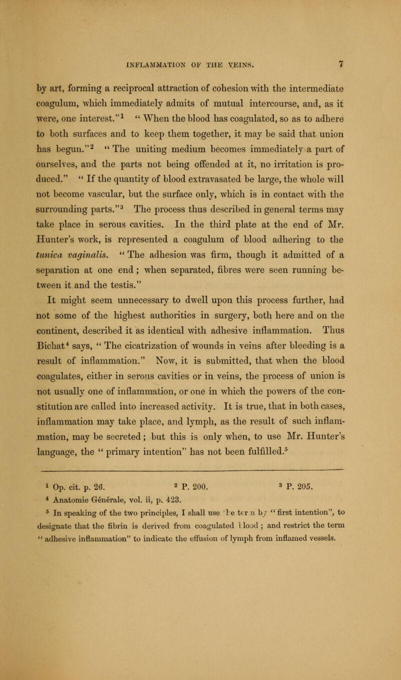 by art, forming a reciprocal attraction of cohesion with the intermediate coagulum, which immediately admits of mutual intercourse, and, as it were, one interest.1  When the blood has coagulated, so as to adhere to both surfaces and to keep them together, it may be said that union has begun.2  The uniting medium becomes immediately a part of ourselves, and the parts not being offended at it, no irritation is pro- duced.  If the quantity of blood extravasated be large, the whole will not become vascular, but the surface only, which is in contact with the surrounding parts.3 The process thus described in general terms may take place in serous cavities. In the third plate at the end of Mr. Hunter's work, is represented a coagulum of blood adhering to the tunica vaginalis.  The adhesion was firm, though it admitted of a separation at one end; when separated, fibres were seen running be- tween it and the testis. It might seem unnecessary to dwell upon this process further, had not some of the highest authorities in surgery, both here and on the continent, described it as identical with adhesive inflammation. Thus Bichat4 says,  The cicatrization of wounds in veins after bleeding is a result of inflammation. Now, it is submitted, that when the blood coagulates, either in serous cavities or in veins, the process of union is not usually one of inflammation, or one in which the powers of the con- stitution are called into increased activity. It is true, that in both cases, inflammation may take place, and lymph, as the result of such inflam- mation, may be secreted; but this is only when, to use Mr. Hunter's language, the  primary intention has not been fulfilled.5 1 Op. cit. p. 26. 2 P. 200. 3 P. 205. 4 Anatomie Generale, vol. ii, p. 423. 5 In speaking of the two principles, I shall use re tern by first intention, to designate that the fibrin is derived from coagulated Hood ; and restrict the term  adhesive inflammation to indicate the effusion of lymph from inflamed vessels.