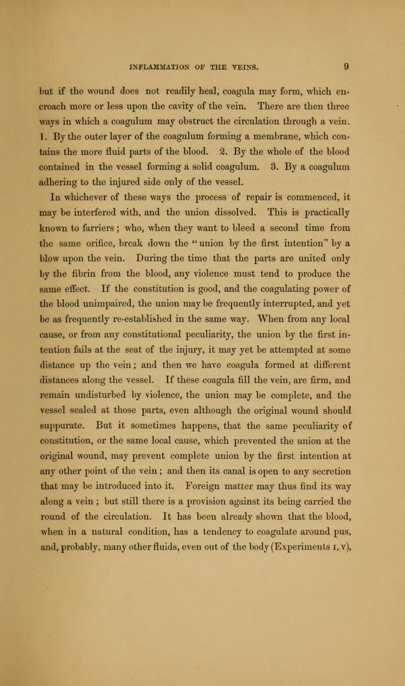 but if the wound does not readily heal, coagula may form, which en- croach more or less upon the cavity of the vein. There are then three ways in which a coagulum may obstruct the circulation through a vein. 1. By the outer layer of the coagulum forming a membrane, which con- tains the more fluid parts of the blood. 2. By the whole of the blood contained in the vessel forming a solid coagulum. 3. By a coagulum adhering to the injured side only of the vessel. In whichever of these ways the process of repair is commenced, it may be interfered with, and the union dissolved. This is practically known to farriers ; who, when they want to bleed a second time from the same orifice, break down the  union by the first intention by a blow upon the vein. During the time that the parts are united only by the fibrin from the blood, any violence must tend to produce the same effect. If the constitution is good, and the coagulating power of the blood unimpaired, the union may be frequently interrupted, and yet be as frequently re-established in the same way. When from any local cause, or from any constitutional peculiarity, the union by the first in- tention fails at the seat of the injury, it may yet be attempted at some distance up the vein; and then we have coagula formed at different distances along the vessel. If these coagula fill the vein, are firm, and remain undisturbed by violence, the union may be complete, and the vessel sealed at those parts, even although the original wound should suppurate. But it sometimes happens, that the same peculiarity of constitution, or the same local cause, which prevented the union at the original wound, may prevent complete union by the first intention at any other point of the vein; and then its canal is open to any secretion that may be introduced into it. Foreign matter may thus find its way along a vein ; but still there is a provision against its being carried the round of the circulation. It has been already shown that the blood, when in a natural condition, has a tendency to coagulate around pus, and, probably, many other fluids, even out of the body (Experiments i, v),