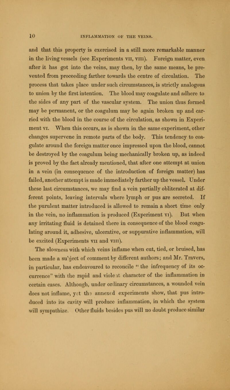 and that this property is exercised in a still more remarkable manner in the living vessels (see Experiments vn, vin). Foreign matter, even after it has got into the veins, may then, by the same means, be pre- vented from proceeding farther towards the centre of circulation. The process that takes place under such circumstances, is strictly analogous to union by the first intention. The blood may coagulate and adhere to the sides of any part of the vascular system. The union thus formed may be permanent, or the coagulum may be again broken up and car- ried with the blood in the course of the circulation, as shown in Experi- ment vi. When this occurs, as is shown in the same experiment, other changes supervene in remote parts of the body. This tendency to coa- gulate around the foreign matter once impressed upon the blood, cannot be destroyed by the coagulum being mechanically broken up, as indeed is proved by the fact already mentioned, that after one attempt at union in a vein (in consequence of the introduction of foreign matter) has failed, another attempt is made immediately farther up the vessel. Under these last circumstances, we may find a vein partially obliterated at dif- ferent points, leaving intervals where lymph or pus are secreted. If the purulent matter introduced is allowed to remain a short time only in the vein, no inflammation is produced (Experiment vi). But when any irritating fluid is detained there in consequence of the blood coagu- lating around it, adhesive, ulcerative, or suppurative inflammation, will be excited (Experiments vn and vin). The slowness with which veins inflame when cut, tied, or bruised, has been made a su'yect of comment by different authors; and Mr. Travers, in particular, has endeavoured to reconcile  the infrequency of its oc- currence with the rapid and viole it character of the inflammation in certain cases. Although, under ordinary circumstances, a wounded vein does not inflame, yet tha annexed experiments show, that pus intro- duced into its cavity will produce inflammation, in which the system will sympathize. Other fluids besides pus will no doubt produce similar