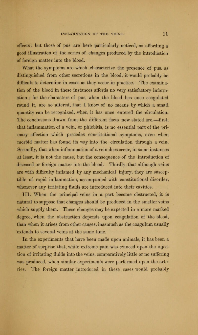 effects; but those of pus are here particularly noticed, as affording a good illustration of the series of changes produced by the introduction of foreign matter into the blood. What the symptoms are which characterize the presence of pus, as distinguished from other secretions in the blood, it would probably be difficult to determine in cases as they occur in practice. The examina- tion of the blood in these instances affords no very satisfactory inform- ation ; for the characters of pus, when the blood has once coagulated round it, are so altered, that I know of no means by which a small quantity can be recognized, when it has once entered the circulation. The conclusions drawn from the different facts now stated are,—first, that inflammation of a vein, or phlebitis, is no essential part of the pri- mary affection which precedes constitutional symptoms, even when morbid matter has found its way into the circulation through a vein. Secondly, that when inflammation of a vein does occur, in some instances at least, it is not the cause, but the consequence of the introduction of diseased or foreign matter into the blood. Thirdly, that although veins are with difficulty inflamed by any mechanical injury, they are suscep- tible of rapid inflammation, accompanied with constitutional disorder, whenever any irritating fluids are introduced into their cavities. III. When the principal veins in a part become obstructed, it is natural to suppose that changes should be produced in the smaller veins which supply them. These changes may be expected in a more marked degree, when the obstruction depends upon coagulation of the blood, than when it arises from other causes, inasmuch as the coagulum usually extends to several veins at the same time. In the experiments that have been made upon animals, it has been a matter of surprise that, while extreme pain was evinced upon the injec- tion of irritating fluids into the veins, comparatively little or no suffering was produced, when similar experiments were performed upon the arte- ries. The foreign matter introduced in these cases would probably