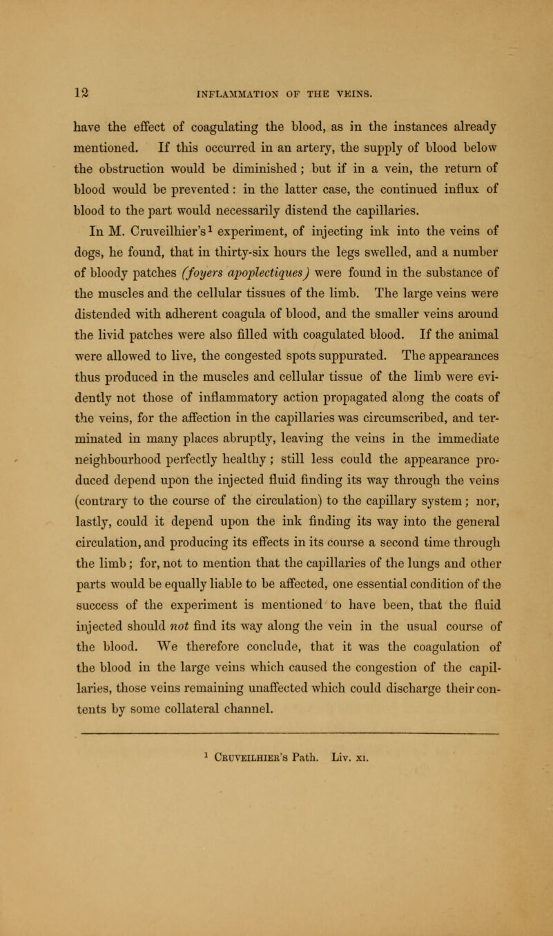 have the effect of coagulating the blood, as in the instances already mentioned. If this occurred in an artery, the supply of blood below the obstruction would be diminished; but if in a vein, the return of blood would be prevented: in the latter case, the continued influx of blood to the part would necessarily distend the capillaries. In M. Cruveilhier's1 experiment, of injecting ink into the veins of dogs, he found, that in thirty-six hours the legs swelled, and a number of bloody patches (foyers apoplectiques) were found in the substance of the muscles and the cellular tissues of the limb. The large veins were distended with adherent coagula of blood, and the smaller veins around the livid patches were also filled with coagulated blood. If the animal were allowed to live, the congested spots suppurated. The appearances thus produced in the muscles and cellular tissue of the limb were evi- dently not those of inflammatory action propagated along the coats of the veins, for the affection in the capillaries was circumscribed, and ter- minated in many places abruptly, leaving the veins in the immediate neighbourhood perfectly healthy; still less could the appearance pro- duced depend upon the injected fluid finding its way through the veins (contrary to the course of the circulation) to the capillary system; nor, lastly, could it depend upon the ink finding its way into the general circulation, and producing its effects in its course a second time through the limb; for, not to mention that the capillaries of the lungs and other parts would be equally liable to be affected, one essential condition of the success of the experiment is mentioned to have been, that the fluid injected should not find its way along the vein in the usual course of the blood. We therefore conclude, that it was the coagulation of the blood in the large veins which caused the congestion of the capil- laries, those veins remaining unaffected which could discharge their con- tents by some collateral channel. 1 Cruveilhieh's Path. Liv. xi.