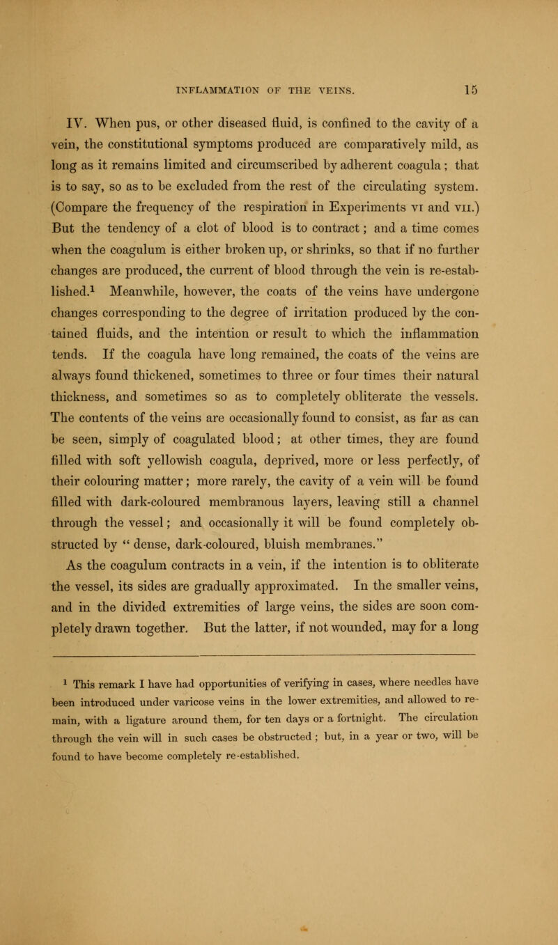 IV. When pus, or other diseased fluid, is confined to the cavity of a vein, the constitutional symptoms produced are comparatively mild, as long as it remains limited and circumscribed by adherent coagula; that is to say, so as to be excluded from the rest of the circulating system. (Compare the frequency of the respiration in Experiments vt and vu.) But the tendency of a clot of blood is to contract; and a time comes when the coagulum is either broken up, or shrinks, so that if no further changes are produced, the current of blood through the vein is re-estab- lished.1 Meanwhile, however, the coats of the veins have undergone changes corresponding to the degree of irritation produced by the con- tained fluids, and the intention or result to which the inflammation tends. If the coagula have long remained, the coats of the veins are always found thickened, sometimes to three or four times their natural thickness, and sometimes so as to completely obliterate the vessels. The contents of the veins are occasionally found to consist, as far as can be seen, simply of coagulated blood; at other times, they are found filled with soft yellowish coagula, deprived, more or less perfectly, of their colouring matter; more rarely, the cavity of a vein will be found filled with dark-coloured membranous layers, leaving still a channel through the vessel; and occasionally it will be found completely ob- structed by  dense, dark coloured, bluish membranes. As the coagulum contracts in a vein, if the intention is to obliterate the vessel, its sides are gradually approximated. In the smaller veins, and in the divided extremities of large veins, the sides are soon com- pletely drawn together. But the latter, if not wounded, may for a long 1 This remark I have had opportunities of verifying in cases, where needles have been introduced under varicose veins in the lower extremities, and allowed to re- main, with a ligature around them, for ten days or a fortnight. The circulation through the vein will in such cases be obstructed ; but, in a year or two, will be found to have become completely re-established.
