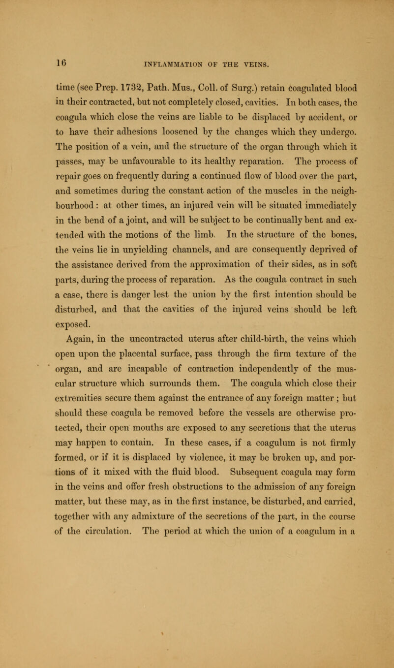 time (see Prep. 1732, Path. Mus., Coll. of Surg.) retain coagulated blood in their contracted, but not completely closed, cavities. In both cases, the coagula -which close the veins are liable to be displaced by accident, or to have their adhesions loosened by the changes which they undergo. The position of a vein, and the structure of the organ through which it passes, may be unfavourable to its healthy reparation. The process of repair goes on frequently during a continued flow of blood over the part, and sometimes during the constant action of the muscles in the neigh- bourhood : at other times, an injured vein will be situated immediately in the bend of a joint, and will be subject to be continually bent and ex- tended with the motions of the limb. In the structure of the bones, the veins lie in unyielding channels, and are consequently deprived of the assistance derived from the approximation of their sides, as in soft parts, during the process of reparation. As the coagula contract in such a case, there is danger lest the union by the first intention should be disturbed, and that the cavities of the injured veins should be left exposed. Again, in the uncontracted uterus after child-birth, the veins which open upon the placental surface, pass through the firm texture of the organ, and are incapable of contraction independently of the mus- cular structure which surrounds them. The coagula which close their extremities secure them against the entrance of any foreign matter ; but should these coagula be removed before the vessels are otherwise pro- tected, their open mouths are exposed to any secretions that the uterus may happen to contain. In these cases, if a coagulum is not firmly formed, or if it is displaced by violence, it may be broken up, and por- tions of it mixed with the fluid blood. Subsequent coagula may form in the veins and offer fresh obstructions to the admission of any foreign matter, but these may, as in the first instance, be disturbed, and carried, together with any admixture of the secretions of the part, in the course of the circulation. The period at which the union of a coagulum in a