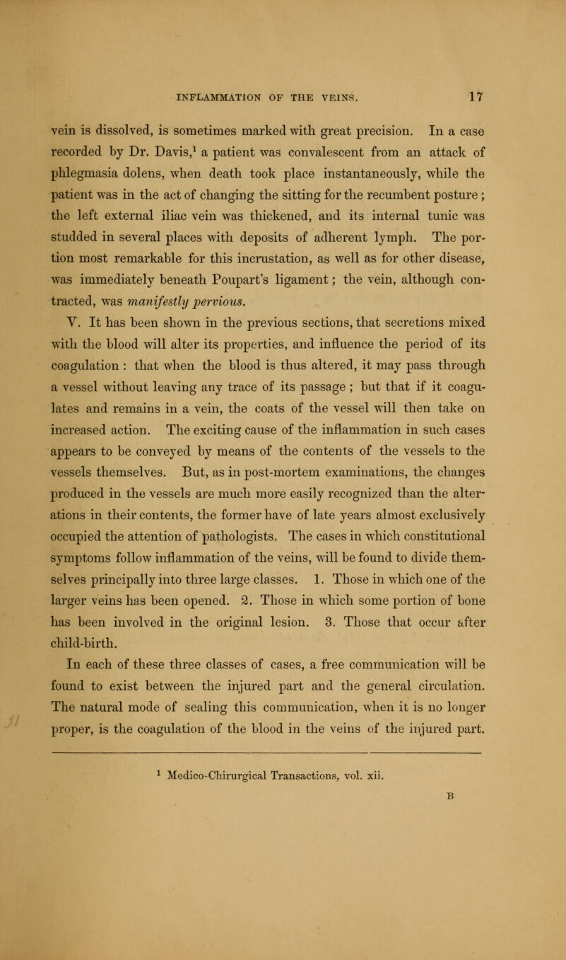vein is dissolved, is sometimes marked with great precision. In a case recorded by Dr. Davis,1 a patient was convalescent from an attack of phlegmasia dolens, when death took place instantaneously, while the patient was in the act of changing the sitting for the recumbent posture ; the left external iliac vein was thickened, and its internal tunic was studded in several places with deposits of adherent lymph. The por- tion most remarkable for this incrustation, as well as for other disease, was immediately beneath Poupart's ligament; the vein, although con- tracted, was manifestly pervious. V. It has been shown in the previous sections, that secretions mixed with the blood will alter its properties, and influence the period of its coagulation : that when the blood is thus altered, it may pass through a vessel without leaving any trace of its passage ; but that if it coagu- lates and remains in a vein, the coats of the vessel will then take on increased action. The exciting cause of the inflammation in such cases appears to be conveyed by means of the contents of the vessels to the vessels themselves. But, as in post-mortem examinations, the changes produced in the vessels are much more easily recognized than the alter- ations in their contents, the former have of late years almost exclusively occupied the attention of pathologists. The cases in which constitutional symptoms follow inflammation of the veins, will be found to divide them- selves principally into three large classes. 1. Those in which one of the larger veins has been opened. 2. Those in which some portion of bone has been involved in the original lesion. 3. Those that occur after child-birth. In each of these three classes of cases, a free communication will be found to exist between the injured part and the general circulation. The natural mode of sealing this communication, when it is no longer proper, is the coagulation of the blood in the veins of the injured part. 1 Medico-Chirurgical Transactions, vol. xii.