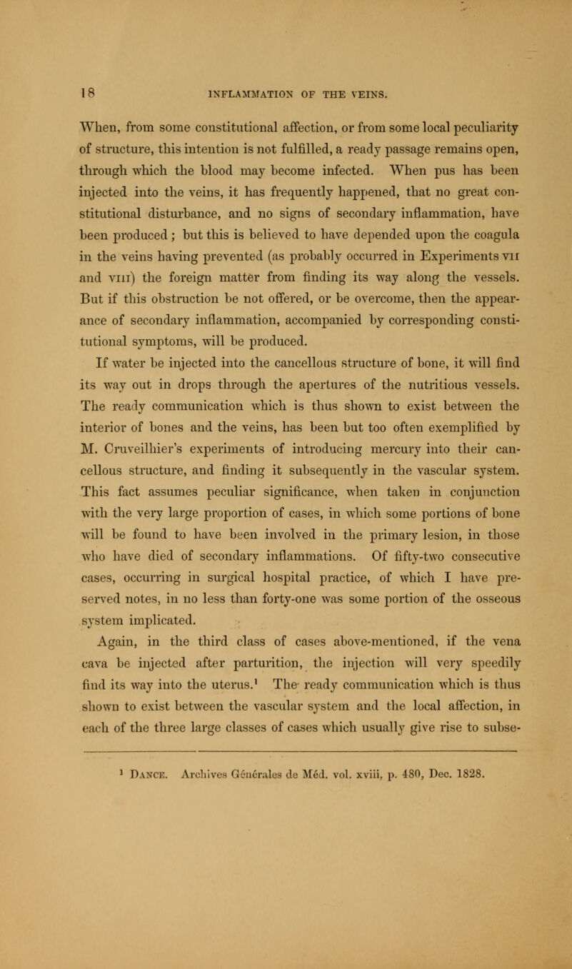 When, from some constitutional affection, or from some local peculiarity of structure, this intention is not fulfilled, a ready passage remains open, through which the blood may become infected. When pus has been injected into the veins, it has frequently happened, that no great con- stitutional disturbance, and no signs of secondary inflammation, have been produced; but this is believed to have depended upon the coagula in the veins having prevented (as probably occurred in Experiments vn and vin) the foreign matter from finding its way along the vessels. But if this obstruction be not offered, or be overcome, then the appear- ance of secondary inflammation, accompanied by corresponding consti- tutional symptoms, will be produced. If water be injected into the cancellous structure of bone, it will find its way out in drops through the apertures of the nutritious vessels. The ready communication which is thus shown to exist between the interior of bones and the veins, has been but too often exemplified by M. Cruveilhier's experiments of introducing mercury into their can- cellous structure, and finding it subsequently in the vascular system. This fact assumes peculiar significance, when taken in conjunction with the very large proportion of cases, in which some portions of bone will be found to have been involved in the primary lesion, in those who have died of secondary inflammations. Of fifty-two consecutive cases, occurring in surgical hospital practice, of which I have pre- served notes, in no less than forty-one was some portion of the osseous system implicated. Again, in the third class of cases above-mentioned, if the vena cava be injected after parturition, the injection will very speedily find its way into the uterus.1 The- ready communication which is thus shown to exist between the vascular system and the local affection, in each of the three large classes of cases which usually give rise to subse- 1 Dance. Archives Generates de Med. vol. xviii, p. 480, Dec. 1828.