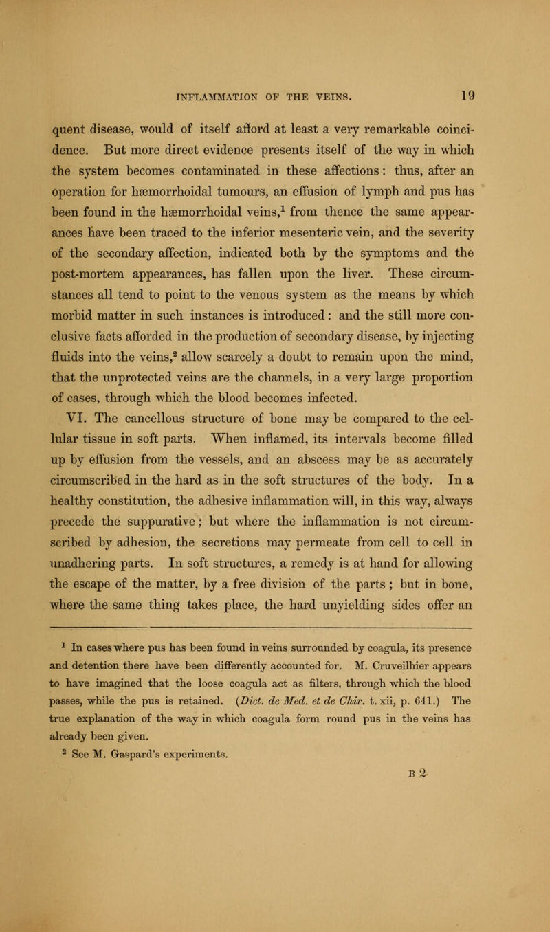 quent disease, would of itself afford at least a very remarkable coinci- dence. But more direct evidence presents itself of the way in which the system becomes contaminated in these affections: thus, after an operation for hemorrhoidal tumours, an effusion of lymph and pus has been found in the hemorrhoidal veins,1 from thence the same appear- ances have been traced to the inferior mesenteric vein, and the severity of the secondary affection, indicated both by the symptoms and the post-mortem appearances, has fallen upon the liver. These circum- stances all tend to point to the venous system as the means by which morbid matter in such instances is introduced: and the still more con- clusive facts afforded in the production of secondary disease, by injecting fluids into the veins,2 allow scarcely a doubt to remain upon the mind, that the unprotected veins are the channels, in a very large proportion of cases, through which the blood becomes infected. VI. The cancellous structure of bone may be compared to the cel- lular tissue in soft parts. When inflamed, its intervals become filled up by effusion from the vessels, and an abscess may be as accurately circumscribed in the hard as in the soft structures of the body. In a healthy constitution, the adhesive inflammation will, in this way, always precede the suppurative; but where the inflammation is not circum- scribed by adhesion, the secretions may permeate from cell to cell in unadhering parts. In soft structures, a remedy is at hand for allowing the escape of the matter, by a free division of the parts ; but in bone, where the same thing takes place, the hard unyielding sides offer an 1 In cases where pus has been found in veins surrounded by coagula, its presence and detention there have been differently accounted for. M. Cruveilhier appears to have imagined that the loose coagula act as filters, through which the blood passes, while the pus is retained. (Diet, de Med. et de Chir. t. xii, p. 641.) The true explanation of the way in which coagula form round pus in the veins has already been given. 2 See M. Gaspard's experiments.