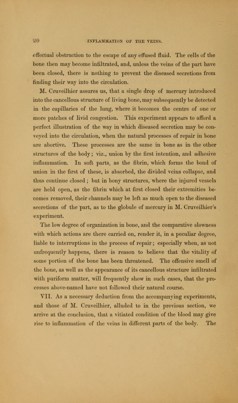 effectual obstruction to the escape of any effused fluid. The cells of the bone then may become infiltrated, and, unless the veins of the part have been closed, there is nothing to prevent the diseased secretioDS from finding their way into the circulation. M. Cruveilhier assures us, that a single drop of mercury introduced into the cancellous structure of living bone, may subsequently be detected in the capillaries of the lung, where it becomes the centre of one or more patches of livid congestion. This experiment appears to afford a perfect illustration of the way in which diseased secretion may be con- veyed into the circulation, when the natural processes of repair in bone are abortive. These processes are the same in bone as in the other structures of the body; viz., union by the first intention, and adhesive inflammation. In soft parts, as the fibrin, which forms the bond of union in the first of these, is absorbed, the divided veins collapse, and thus continue closed; but in bony structures, where the injured vessels are held open, as the fibrin which at first closed their extremities be- comes removed, their channels may be left as much open to the diseased secretions of the part, as to the globule of mercury in M. Cruveilhier's experiment. The low degree of organization in bone, and the comparative slowness with which actions are there carried on, render it, in a peculiar degree, liable to interruptions in the process of repair; especially when, as not unfrequently happens, there is reason to believe that the vitality of some portion of the bone has been threatened. The offensive smell of the bone, as well as the appearance of its cancellous structure infiltrated with puriform matter, will frequently show in such cases, that the pro- cesses above-named have not followed their natural course. VII. As a necessary deduction from the accompanying experiments, and those of M. Cruveilhier, alluded to in the previous section, we arrive at the conclusion, that a vitiated condition of the blood may give rise to inflammation of the veins in different parts of the body. The