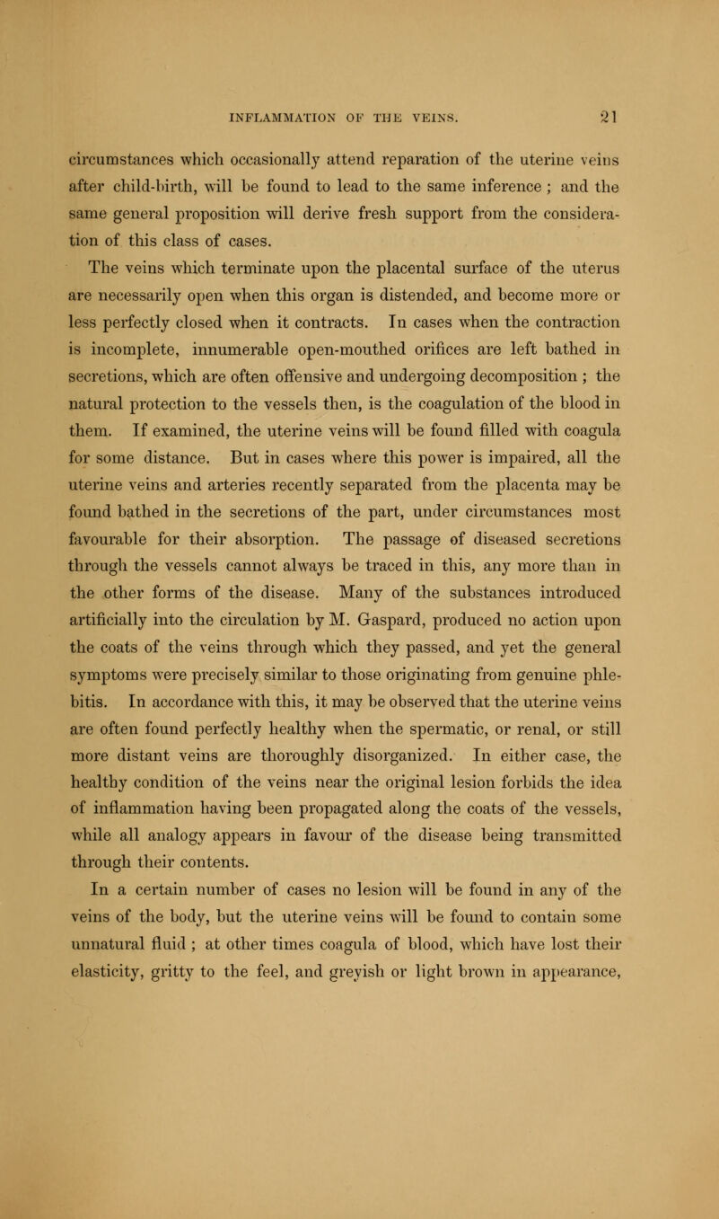 circumstances which occasionally attend reparation of the uterine veins after child-birth, will be found to lead to the same inference ; and the same general proposition will derive fresh support from the considera- tion of this class of cases. The veins which terminate upon the placental surface of the uterus are necessarily open when this organ is distended, and become more or less perfectly closed when it contracts. In cases when the contraction is incomplete, innumerable open-mouthed orifices are left bathed in secretions, which are often offensive and undergoing decomposition ; the natural protection to the vessels then, is the coagulation of the blood in them. If examined, the uterine veins will be found filled with coagula for some distance. But in cases where this power is impaired, all the uterine veins and arteries recently separated from the placenta may be found bathed in the secretions of the part, under circumstances most favourable for their absorption. The passage of diseased secretions through the vessels cannot always be traced in this, any more than in the other forms of the disease. Many of the substances introduced artificially into the circulation by M. Gaspard, produced no action upon the coats of the veins through which they passed, and yet the general symptoms were precisely similar to those originating from genuine phle- bitis. In accordance with this, it may be observed that the uterine veins are often found perfectly healthy when the spermatic, or renal, or still more distant veins are thoroughly disorganized. In either case, the healthy condition of the veins near the original lesion forbids the idea of inflammation having been propagated along the coats of the vessels, while all analogy appears in favour of the disease being transmitted through their contents. In a certain number of cases no lesion will be found in any of the veins of the body, but the uterine veins will be found to contain some unnatural fluid ; at other times coagula of blood, which have lost their elasticity, gritty to the feel, and greyish or light brown in appearance,