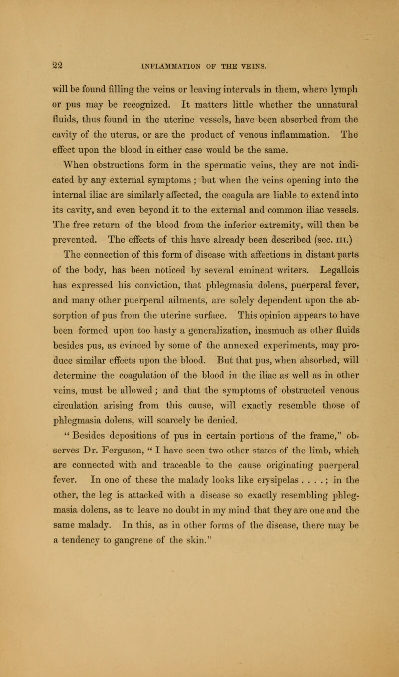 will be found filling the veins or leaving intervals in them, where lymph or pus may be recognized. It matters little whether the unnatural fluids, thus found in the uterine vessels, have been absorbed from the cavity of the uterus, or are the product of venous inflammation. The effect upon the blood in either case would be the same. When obstructions form in the spermatic veins, they are not indi- cated by any external symptoms ; but when the veins opening into the internal iliac are similarly affected, the coagula are liable to extend into its cavity, and even beyond it to the external and common iliac vessels. The free return of the blood from the inferior extremity, will then be prevented. The effects of this have already been described (sec. in.) The connection of this form of disease with affections in distant parts of the body, has been noticed by several eminent writers. Legallois has expressed his conviction, that phlegmasia dolens, puerperal fever, and many other puerperal ailments, are solely dependent upon the ab- sorption of pus from the uterine surface. This opinion appears to have been formed upon too hasty a generalization, inasmuch as other fluids besides pus, as evinced by some of the annexed experiments, may pro- duce similar effects upon the blood. But that pus, when absorbed, will determine the coagulation of the blood in the iliac as well as in other veins, must be allowed; and that the symptoms of obstructed venous circulation arising from this cause, will exactly resemble those of phlegmasia dolens, will scarcely be denied.  Besides depositions of pus in certain portions of the frame, ob- serves Dr. Ferguson,  I have seen two other states of the limb, which are connected with and traceable to the cause originating puerperal fever. In one of these the malady looks like erysipelas . . . .; in the other, the leg is attacked with a disease so exactly resembling phleg- masia dolens, as to leave no doubt in my mind that they are one and the same malady. In this, as in other forms of the disease, there may be a tendency to gangrene of the skin.