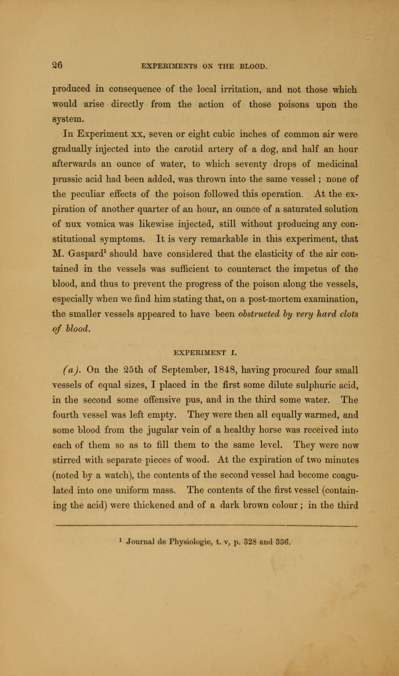 produced in consequence of the local irritation, and not those which would arise directly from the action of those poisons upon the S}Tstem. In Experiment xx, seven or eight cubic inches of common air were gradually injected into the carotid artery of a dog, and half an hour afterwards an ounce of water, to which seventy drops of medicinal prussic acid had been added, was thrown into the same vessel; none of the peculiar effects of the poison followed this operation. At the ex- piration of another quarter of an hour, an ounce of a saturated solution of nux vomica was likewise injected, still without producing any con- stitutional symptoms. It is very remarkable in this experiment, that M. Gaspard1 should have considered that the elasticity of the air con- tained in the vessels was sufficient to counteract the impetus of the blood, and thus to prevent the progress of the poison along the vessels, especially when we find him stating that, on a post-mortem examination, the smaller vessels appeared to have been obstructed by very hard clots of blood. EXPERIMENT I. (a). On the 25th of September, 1848, having procured four small vessels of equal sizes, I placed in the first some dilute sulphuric acid, in the second some offensive pus, and in the third some water. The fourth vessel was left empty. They were then all equally warmed, and some blood from the jugular vein of a healthy horse was received into each of them so as to fill them to the same level. They were now stirred with separate pieces of wood. At the expiration of two minutes (noted by a watch), the contents of the second vessel had become coagu- lated into one uniform mass. The contents of the first vessel (contain- ing the acid) were thickened and of a dark brown colour; in the third 1 Journal de Physiologie, t. v, p. 328 and 336.
