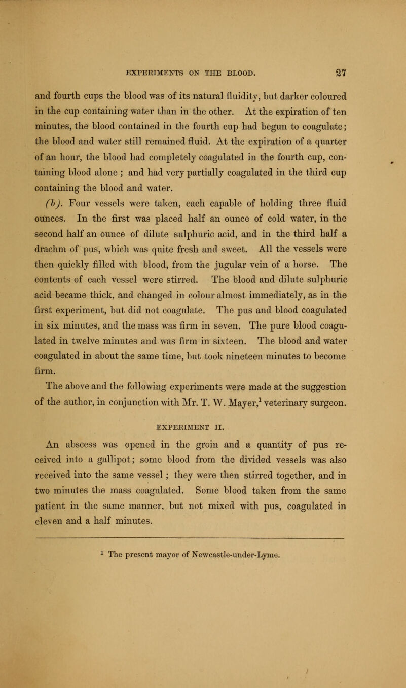 and fourth cups the blood was of its natural fluidity, but darker coloured in the cup containing water than in the other. At the expiration of ten minutes, the blood contained in the fourth cup had begun to coagulate; the blood and water still remained fluid. At the expiration of a quarter of an hour, the blood had completely coagulated in the fourth cup, con- taining blood alone ; and had very partially coagulated in the third cup containing the blood and water. (b). Four vessels were taken, each capable of holding three fluid ounces. In the first was placed half an ounce of cold water, in the second half an ounce of dilute sulphuric acid, and in the third half a drachm of pus, which was quite fresh and sweet. All the vessels were then quickly filled with blood, from the jugular vein of a horse. The contents of each vessel were stirred. The blood and dilute sulphuric acid became thick, and changed in colour almost immediately, as in the first experiment, but did not coagulate. The pus and blood coagulated in six minutes, and the mass was firm in seven. The pure blood coagu- lated in twelve minutes and was firm in sixteen. The blood and water coagulated in about the same time, but took nineteen minutes to become firm. The above and the following experiments were made at the suggestion of the author, in conjunction with Mr. T. W. Mayer,1 veterinary surgeon. EXPERIMENT II. An abscess was opened in the groin and a quantity of pus re- ceived into a gallipot; some blood from the divided vessels was also received into the same vessel; they were then stirred together, and in two minutes the mass coagulated. Some blood taken from the same patient in the same manner, but not mixed with pus, coagulated in eleven and a half minutes. 1 The present mayor of Newcastle-under-Lyme.