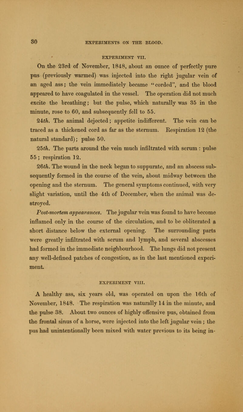 EXPERIMENT VII. On the 23rd of November, 1848, about an ounce of perfectly pure pus (previously warmed) was injected into the right jugular vein of an aged ass; the vein immediately became corded, and the blood appeared to have coagulated in the vessel. The operation did not much excite the breathing; but the pulse, which naturally was 35 in the minute, rose to 60, and subsequently fell to 55. 24fA. The animal dejected; appetite indifferent. The vein can be traced as a thickened cord as far as the sternum. Respiration 12 (the natural standard); pulse 50. 25tfi. The parts around the vein much infiltrated with serum : pulse 55 ; respiration 12. 26^. The wound in the neck began to suppurate, and an abscess sub- sequently formed in the course of the vein, about midway between the opening and the sternum. The general symptoms continued, with very slight variation, until the 4th of December, when the animal was de- stroyed. Post-mortem appearances. The jugular vein was found to have become inflamed only in the course of the circulation, and to be obliterated a short distance below the external opening. The surrounding parts were greatly infiltrated with serum and lymph, and several abscesses had formed in the immediate neighbourhood. The lungs did not present any well-defined patches of congestion, as in the last mentioned experi- ment. EXPERIMENT VIII. A healthy ass, six years old, was operated on upon the 16th of November, 1848. The respiration was naturally 14 in the minute, and the pulse 38. About two ounces of highly offensive pus, obtained from the frontal sinus of a horse, were injected into the left jugular vein; the pus had unintentionally been mixed with water previous to its being in-