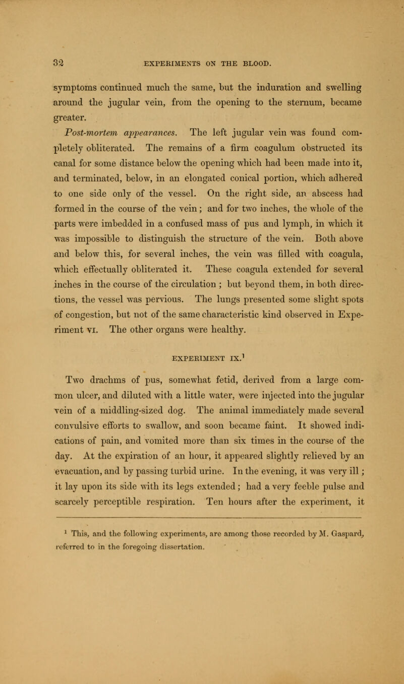 symptoms continued much the same, but the induration and swelling around the jugular vein, from the opening to the sternum, became greater. Post-mortem appearances. The left jugular vein was found com- pletely obliterated. The remains of a firm coagulum obstructed its canal for some distance below the opening which had been made into it, and terminated, below, in an elongated conical portion, which adhered to one side only of the vessel. On the right side, an abscess had formed in the course of the vein; and for two inches, the whole of the parts were imbedded in a confused mass of pus and lymph, in which it was impossible to distinguish the structure of the vein. Both above and below this, for several inches, the vein wTas filled with coagula, which effectually obliterated it. These coagula extended for several inches in the course of the circulation ; but beyond them, in both direc- tions, the vessel was pervious. The lungs presented some slight spots of congestion, but not of the same characteristic kind observed in Expe- riment vi. The other organs were healthy. EXPERIMENT IX.1 Two drachms of pus, somewhat fetid, derived from a large com- mon ulcer, and diluted with a little water, were injected into the jugular vein of a middling-sized dog. The animal immediately made several convulsive efforts to swallow, and soon became faint. It showed indi- cations of pain, and vomited more than six times in the course of the day. At the expiration of an hour, it appeared slightly relieved by an evacuation, and by passing turbid urine. In the evening, it was very ill; it lay upon its side with its legs extended; had a very feeble pulse and scarcely perceptible respiration. Ten hours after the experiment, it 1 This, and the following experiments, are among those recorded by M. Gaspard, referred to in the foregoing dissertation.