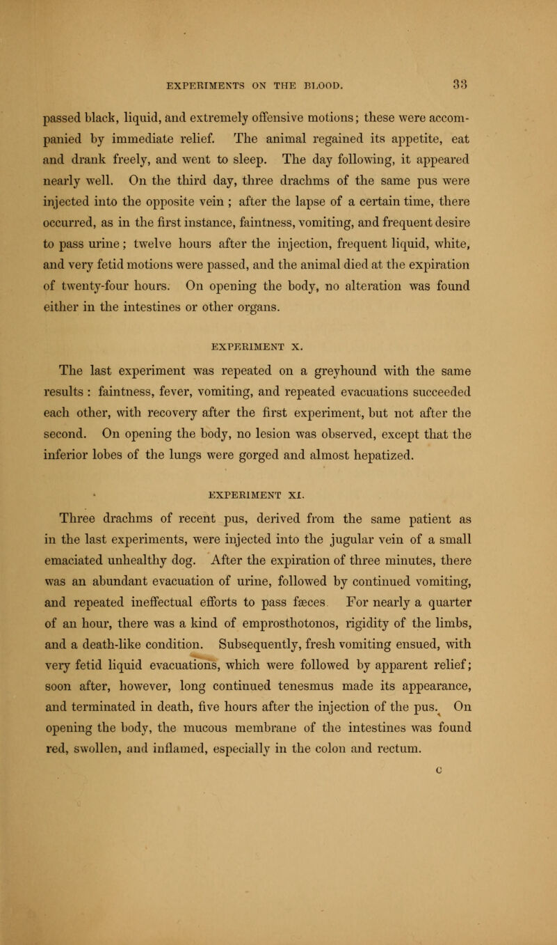 passed black, liquid, and extremely offensive motions; these were accom- panied by immediate relief. The animal regained its appetite, eat and drank freely, and went to sleep. The day following, it appeared nearly well. On the third day, three drachms of the same pus were injected into the opposite vein ; after the lapse of a certain time, there occurred, as in the first instance, faintness, vomiting, and frequent desire to pass urine; twelve hours after the injection, frequent liquid, white, and very fetid motions were passed, and the animal died at the expiration of twenty-four hours. On opening the body, no alteration was found either in the intestines or other organs. EXPERIMENT X. The last experiment was repeated on a greyhound with the same results : faintness, fever, vomiting, and repeated evacuations succeeded each other, with recovery after the first experiment, but not after the second. On opening the body, no lesion was observed, except that the inferior lobes of the lungs were gorged and almost hepatized. EXPERIMENT XI. Three drachms of recent pus, derived from the same patient as in the last experiments, were injected into the jugular vein of a small emaciated unhealthy dog. After the expiration of three minutes, there was an abundant evacuation of urine, followed by continued vomiting, and repeated ineffectual efforts to pass faeces. For nearly a quarter of an hour, there was a kind of emprosthotonos, rigidity of the limbs, and a death-like condition. Subsequently, fresh vomiting ensued, with very fetid liquid evacuations, which were followed by apparent relief; soon after, however, long continued tenesmus made its appearance, and terminated in death, five hours after the injection of the pus. On opening the body, the mucous membrane of the intestines was found red, swollen, and inflamed, especially in the colon and rectum.