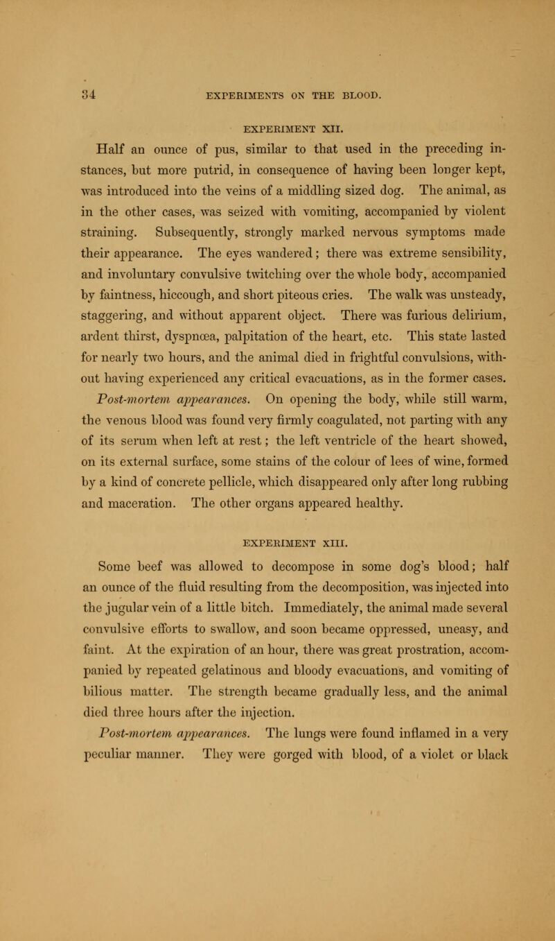 EXPERIMENT XII. Half an ounce of pus, similar to that used in the preceding in- stances, but more putrid, in consequence of having been longer kept, was introduced into the veins of a middling sized dog. The animal, as in the other cases, was seized with vomiting, accompanied by violent straining. Subsequently, strongly marked nervous symptoms made their appearance. The eyes wandered; there was extreme sensibility, and involuntary convulsive twitching over the whole body, accompanied by faintness, hiccough, and short piteous cries. The walk was unsteady, staggering, and without apparent object. There was furious delirium, ardent thirst, dyspnoea, palpitation of the heart, etc. This state lasted for nearly two hours, and the animal died in frightful convulsions, with- out having experienced any critical evacuations, as in the former cases. Post-mortem appearances. On opening the body, while still warm, the venous blood was found very firmly coagulated, not parting with any of its serum when left at rest; the left ventricle of the heart showed, on its external surface, some stains of the colour of lees of wine, formed by a kind of concrete pellicle, which disappeared only after long rubbing and maceration. The other organs appeared healthy. EXPERIMENT XIII. Some beef was allowed to decompose in some dog's blood; half an ounce of the fluid resulting from the decomposition, was injected into the jugular vein of a little bitch. Immediately, the animal made several convulsive efforts to swallow, and soon became oppressed, uneasy, and faint. At the expiration of an hour, there was great prostration, accom- panied by repeated gelatinous and bloody evacuations, and vomiting of bilious matter. The strength became gradually less, and the animal died three hours after the injection. Post-mortem appearances. The lungs were found inflamed in a very peculiar manner. They were gorged with blood, of a violet or black