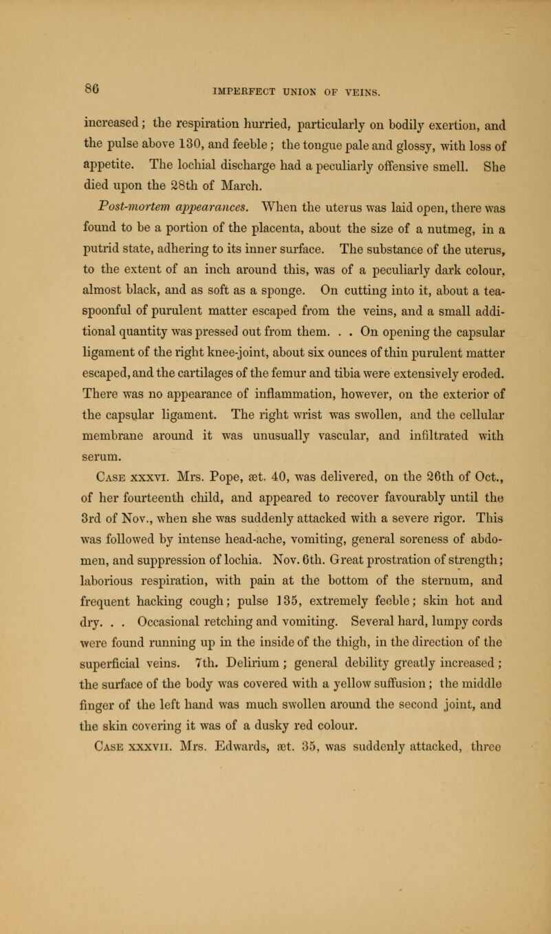 increased; the respiration hurried, particularly on bodily exertion, and the pulse above 130, and feeble; the tongue pale and glossy, with loss of appetite. The lochial discharge had a peculiarly offensive smell. She died upon the 28th of March. Post-mortem appearances. When the uterus was laid open, there was found to be a portion of the placenta, about the size of a nutmeg, in a putrid state, adhering to its inner surface. The substance of the uterus, to the extent of an inch around this, was of a peculiarly dark colour, almost black, and as soft as a sponge. On cutting into it, about a tea- spoonful of purulent matter escaped from the veins, and a small addi- tional quantity was pressed out from them. . . On opening the capsular ligament of the right knee-joint, about six ounces of thin purulent matter escaped, and the cartilages of the femur and tibia were extensively eroded. There was no appearance of inflammation, however, on the exterior of the capsular ligament. The right wrist was swollen, and the cellular membrane around it was unusually vascular, and infiltrated with serum. Case xxxvi. Mrs. Pope, set. 40, was delivered, on the 26th of Oct., of her fourteenth child, and appeared to recover favourably until the 3rd of Nov., when she was suddenly attacked with a severe rigor. This was followed by intense head-ache, vomiting, general soreness of abdo- men, and suppression of lochia. Nov. 6th. Great prostration of strength; laborious respiration, with pain at the bottom of the sternum, and frequent hacking cough; pulse 135, extremely feeble; skin hot and dry. . . Occasional retching and vomiting. Several hard, lumpy cords were found running up in the inside of the thigh, in the direction of the superficial veins. 7th. Delirium ; general debility greatly increased ; the surface of the body was covered with a yellow suffusion ; the middle finger of the left hand was much swollen around the second joint, and the skin covering it was of a dusky red colour. Case xxxvii. Mrs. Edwards, set. 35, was suddenly attacked, three
