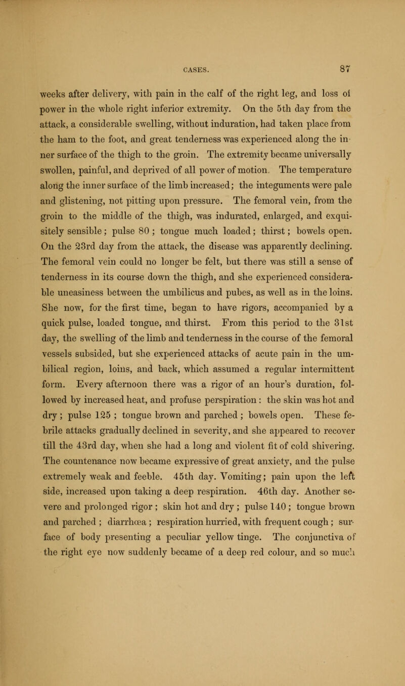 weeks after delivery, with pain in the calf of the right leg, and loss of power in the whole right inferior extremity. On the 5 th day from the attack, a considerable swelling, without induration, had taken place from the ham to the foot, and great tenderness was experienced along the in ner surface of the thigh to the groin. The extremity became universally swollen, painful, and deprived of all power of motion. The temperature along the inner surface of the limb increased; the integuments were pale and glistening, not pitting upon pressure. The femoral vein, from the groin to the middle of the thigh, was indurated, enlarged, and exqui- sitely sensible; pulse 80 ; tongue much loaded; thirst; bowels open. On the 23rd day from the attack, the disease was apparently declining. The femoral vein could no longer be felt, but there was still a sense of tenderness in its course down the thigh, and she experienced considera- ble uneasiness between the umbilicus and pubes, as well as in the loins. She now, for the first time, began to have rigors, accompanied by a quick pulse, loaded tongue, and thirst. From this period to the 31st day, the swelling of the limb and tenderness in the course of the femoral vessels subsided, but she experienced attacks of acute pain in the um- bilical region, loins, and back, which assumed a regular intermittent form. Every afternoon there was a rigor of an hour's duration, fol- lowed by increased heat, and profuse perspiration : the skin was hot and dry ; pulse 125 ; tongue brown and parched ; bowels open. These fe- brile attacks gradually declined in severity, and she appeared to recover till the 43rd day, when she had a long and violent fit of cold shivering. The countenance now became expressive of great anxiety, and the pulse extremely weak and feeble. 45th day. Vomiting; pain upon the left side, increased upon taking a deep respiration. 46th day. Another se- vere and prolonged rigor ; skin hot and dry ; pulse 140 ; tongue brown and parched ; diarrhoea ; respiration hurried, with frequent cough; sur- face of body presenting a peculiar yellow tinge. The conjunctiva of the right eye now suddenly became of a deep red colour, and so much