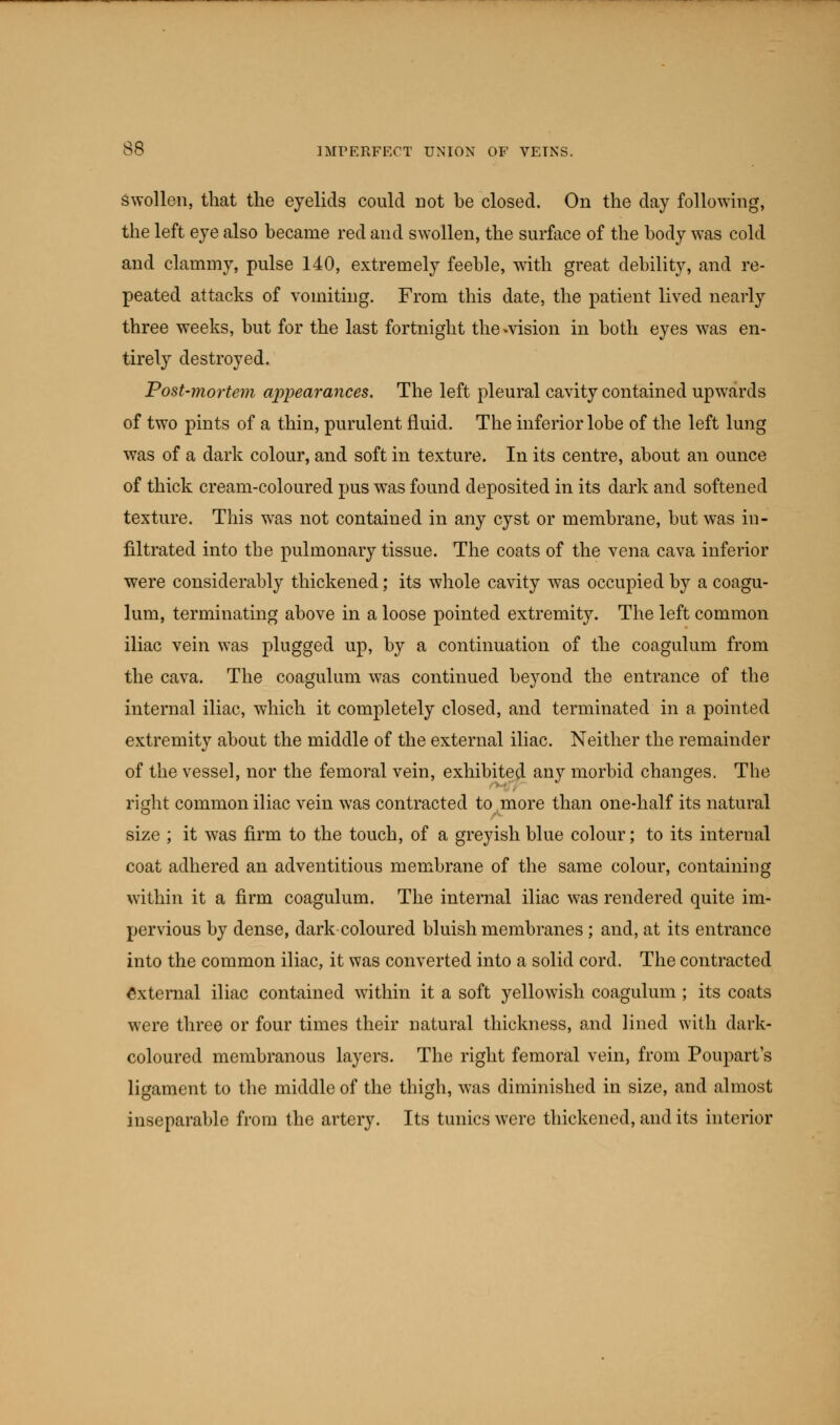 swollen, that the eyelids could not be closed. On the day following, the left eye also became red and swollen, the surface of the body was cold and clammy, pulse 140, extremely feeble, with great debility, and re- peated attacks of vomiting. From this date, the patient lived nearly three weeks, but for the last fortnight the^vision in both eyes was en- tirely destroyed. Post-mortem appearances. The left pleural cavity contained upwards of two pints of a thin, purulent fluid. The inferior lobe of the left lung was of a dark colour, and soft in texture. In its centre, about an ounce of thick cream-coloured pus wTas found deposited in its dark and softened texture. This wras not contained in any cyst or membrane, but was in- filtrated into the pulmonary tissue. The coats of the vena cava inferior were considerably thickened; its whole cavity was occupied by a coagu- lum, terminating above in a loose pointed extremity. The left common iliac vein was plugged up, by a continuation of the coagulum from the cava. The coagulum was continued beyond the entrance of the internal iliac, which it completely closed, and terminated in a pointed extremity about the middle of the external iliac. Neither the remainder of the vessel, nor the femoral vein, exhibited any morbid changes. The right common iliac vein was contracted to more than one-half its natural size ; it was firm to the touch, of a greyish blue colour; to its internal coat adhered an adventitious membrane of the same colour, containing within it a firm coagulum. The internal iliac was rendered quite im- pervious by dense, dark coloured bluish membranes ; and, at its entrance into the common iliac, it was converted into a solid cord. The contracted External iliac contained within it a soft yellowish coagulum ; its coats were three or four times their natural thickness, and lined with dark- coloured membranous layers. The right femoral vein, from Poupart's ligament to the middle of the thigh, was diminished in size, and almost inseparable from the artery. Its tunics were thickened, and its interior