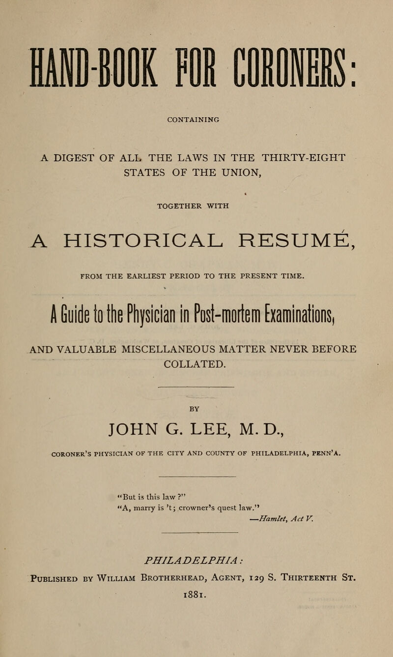 CONTAINING A DIGEST OF ALL THE LAWS IN THE THIRTY-EIGHT STATES OF THE UNION, TOGETHER WITH A HISTORICAL RESUME, FROM THE EARLIEST PERIOD TO THE PRESENT TIME. A Goide to the Physician in Post-mortem Examinations, AND VALUABLE MISCELLANEOUS MATTER NEVER BEFORE COLLATED. BY JOHN G. LEE, M. D., coroner's physician of the city and county of PHILADELPHIA, PENN'A. But is this law ? A, marry is 't; crowner's quest law. —Hamlet, Act V. PHILADELPHIA: Published by William Brotherhead, Agent, 129 S. Thirteenth St. 1881.