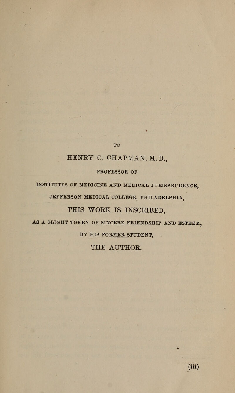 TO HENRY C. CHAPMAN, M. D., PROFESSOR OF INSTITUTES OF MEDICINE AND MEDICAL JURISPRUDENCE, JEFFERSON MEDICAL COLLEGE, PHILADELPHIA, THIS WORK IS INSCRIBED, AS A SLIGHT TOKEN OF SINCERE FRIENDSHIP AND ESTEEM, BY HIS FORMER STUDENT, THE AUTHOR,