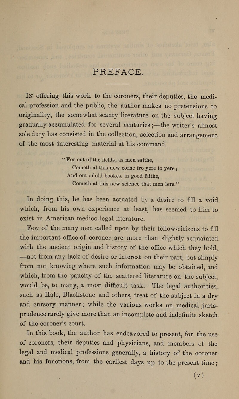 PREFACE. In offering this work to the coroners, their deputies, the medi- cal profession and the public, the author makes no pretensions to originality, the somewhat scanty literature on the subject having gradually accumulated for several centuries;—the writer's almost sole duty has consisted in the collection, selection and arrangement, of the most interesting material at his command. For out of the fields, as men saithe, Cometh al this new corne fro yere to yere ; And out of old bookes, in good faithe, Cometh al this new science that men lere. In doing this, he has been actuated by a desire to till a void which, from his own experience at least, has seemed to him to exist in American medico-legal literature. Few of the many men called upon by their fellow-citizens to fill the important office of coroner are more than slightly acquainted with the ancient origin and history of the office which they hold, —not from any lack of desire or interest on their part, but simply from not knowing where such information may be obtained, and which, from the paucity of the scattered literature on the subject, would be, to many, a most difficult task. The legal authorities, such as Hale, Blackstone and others, treat of the subject in a dry and cursory manner; while the various works on medical juris- prudence rarely give more than an incomplete and indefinite sketch of the coroner's court. In this book, the author has endeavored to present, for the use of coroners, their deputies and physicians, and members of the legal and medical professions generally, a history of the coroner and his functions, from the earliest days up to the present time- ly)