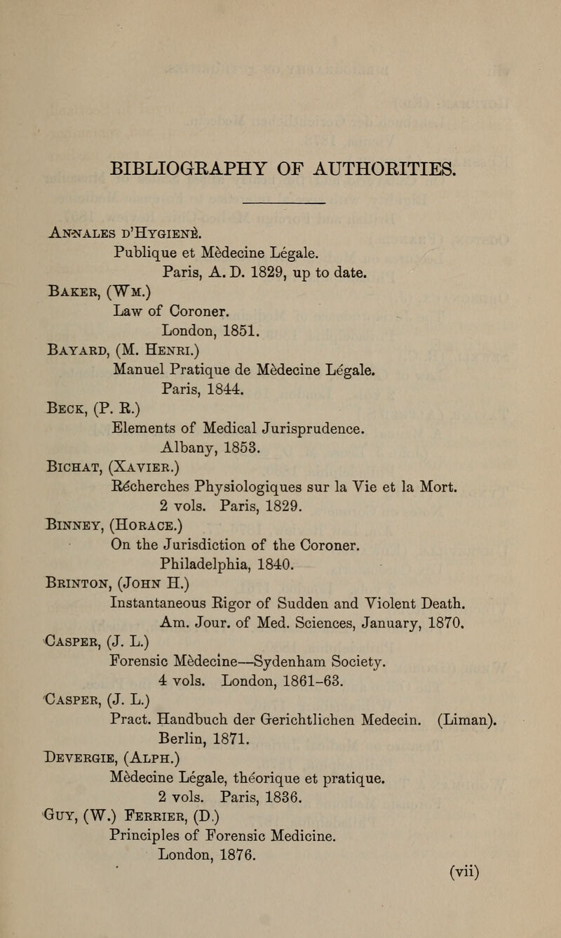 BIBLIOGEAPHY OF AUTHOKITIES. AN'NALES d'Hygien]^. Publique et Medecine Legale. Paris, A. D. 1829, up to date. Baker, (Wm.) Law of Coroner. London, 1851. Bayard, (M. Henri.) Manuel Pratique de Medecine Legale. Paris, 1844. Beck, (P. K.) Elements of Medical Jurisprudence. Albany, 1853. BiCHAT, (XaVIER.) R^cherches Physiologiques sur la Vie et la Mort. 2 vols. Paris, 1829. Binney, (Horace.) On the Jurisdiction of the Coroner. Philadelphia, 1840. Brinton, (John H.) Instantaneous Rigor of Sudden and Violent Death. Am. Jour, of Med. Sciences, January, 1870. Casper, (J, L.) Forensic MMecine—Sydenham Society. 4 vols. London, 1861-63. 'Casper, (J. L.) Pract. Handbuch der Gerichtlichen Medecin. (Liman). Berlin, 1871. Devergie, (Alph.) Medecine Legale, theorique et pratique. 2 vols. Paris, 1836. •Guy, (W.) Ferrier, (D.) Principles of Forensic Medicine. London, 1876.