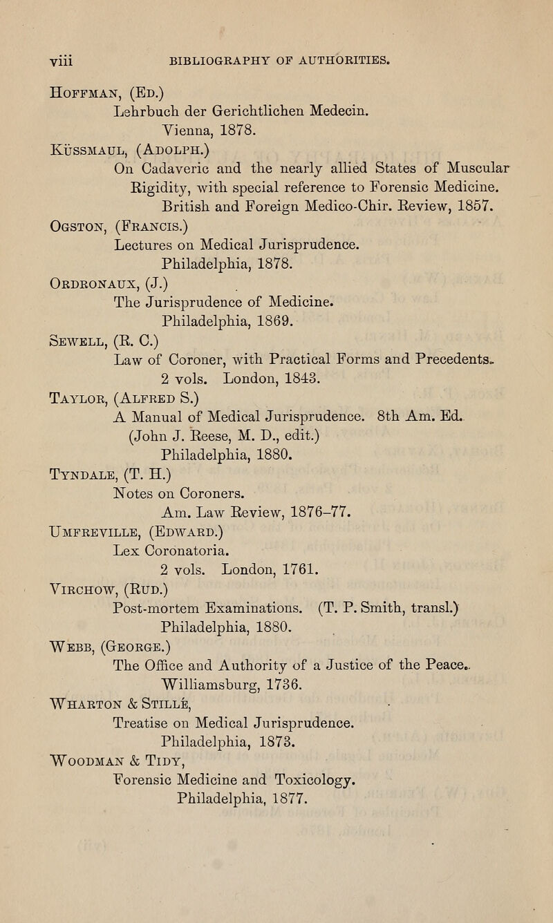 Hoffman, (Ed.) Lehrbucli der GericlitlicherL Medecin. Yienna, 1878. KiJssMAUL, (Adolph.) On Cadaveric and the nearly allied States of Muscular Rigidity, with special reference to Forensic Medicine. British and Foreign Medico-Chir. Review, 1857. Ogston, (Francis.) Lectures on Medical Jurisprudence. Philadelphia, 1878. Ordronaux, (J.) The Jurisprudence of Medicine. Philadelphia, 1869. Sewell, (R. C.) Law of Coroner, with Practical Forms and Precedents. 2 vols. London, 1843. Taylor, (Alfred S.) A Manual of Medical Jurisprudence. 8th Am. Ed.. (John J. Reese, M. D., edit.) Philadelphia, 1880. Tyndale, (T. H.) Notes on Coroners. Am. Law Review, 1876-77. Umfreville, (Edward.) Lex Coronatoria. 2 vols. London, 1761. YlRCHOW, (RUD.) Post-mortem Examinations. (T. P. Smith, transl.) Philadelphia, 1880. Webb, (George.) The Office and Authority of a Justice of the Peace,. Williamsburg, 1736. Wharton & Stille, Treatise on Medical Jurisprudence. Philadelphia, 1873. Woodman & Tidy, Forensic Medicine and Toxicology. Philadelphia, 1877.