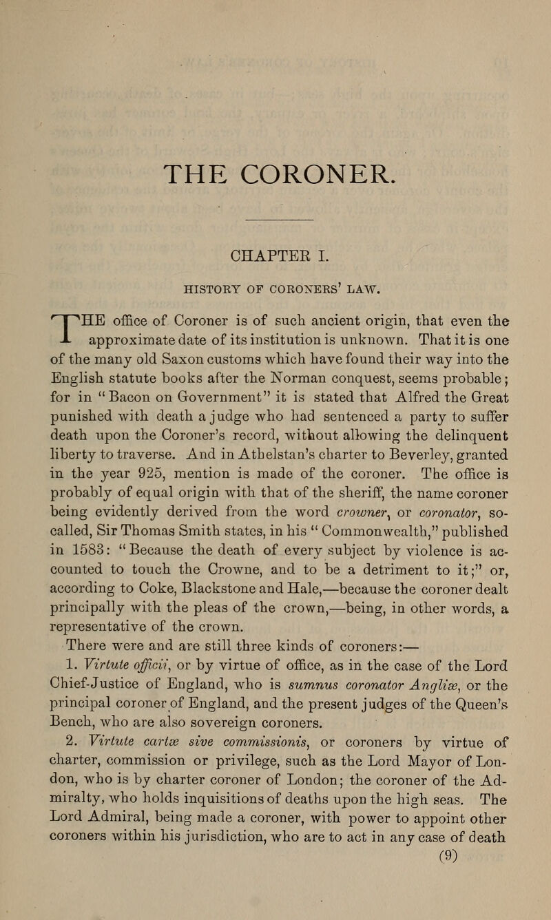 THE CORONER. CHAPTER I. HISTORY OF coroners' LAW. THE office of Coroner is of such ancient origin, that even the approximate date of its institution is unknown. That it is one of the many old Saxon customs which have found their way into the English statute books after the Norman conquest, seems probable; for in Bacon on Government it is stated that Alfred the Great punished with death a judge who had sentenced a party to suffer death upon the Coroner's record, without allowing the delinquent liberty to traverse. And in Athelstan's charter to Beverley, granted in the year 925, mention is made of the coroner. The office is probably of equal origin with that of the sheriff, the name coroner being evidently derived from the word crowner^ or coronator, so- called, Sir Thomas Smith states, in his  Commonwealth, published in 1583:  Because the death of every subject by violence is ac- counted to touch the Crowne, and to be a detriment to it; or, according to Coke, Blackstone and Hale,—because the coroner dealt principally with the pleas of the crown,—being, in other words, a representative of the crown. There were and are still three kinds of coroners:— 1. Virlute officii^ or by virtue of office, as in the case of the Lord Chief-Justice of England, who is sumnus coronator Anglise, or the principal coroner of England, and the present judges of the Queen's Bench, who are also sovereign coroners. 2. Viriuie cartse sive commissioms, or coroners by virtue of charter, commission or privilege, such as the Lord Mayor of Lon- don, who is by charter coroner of London; the coroner of the Ad- miralty, who holds inquisitions of deaths upon the high seas. The Lord Admiral, being made a coroner, with 230wer to appoint other coroners within his jurisdiction, who are to act in any case of death