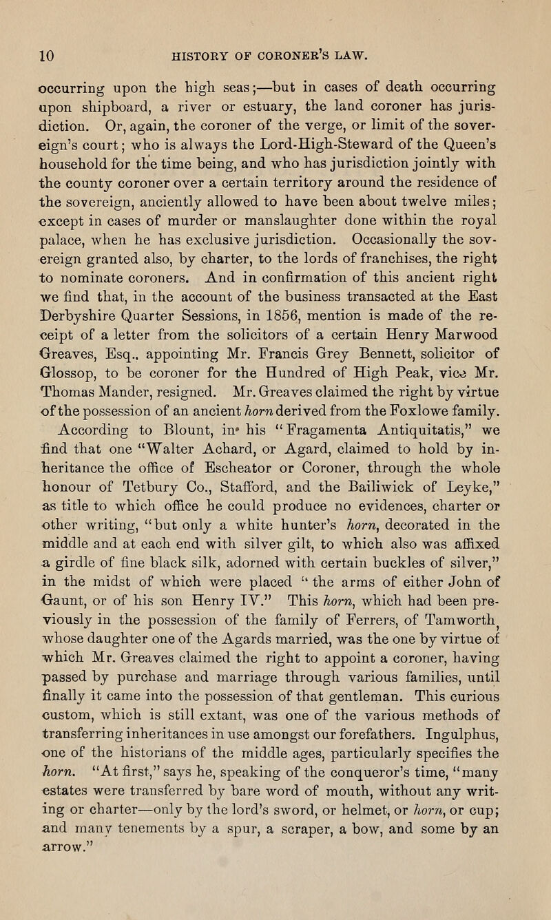 occurring upon the high seas;—but in cases of death, occurring upon shipboard, a river or estuary, the land coroner has juris- diction. Or, again, the coroner of the verge, or limit of the sover- eign's court; who is always the Lord-High-Steward of the Queen's household for the time being, and who has jurisdiction jointly with the county coroner over a certain territory around tbe residence of the sovereign, anciently allowed to have been about twelve miles; except in cases of murder or manslaughter done within the royal palace, when he has exclusive jurisdiction. Occasionally the sov- ereign granted also, by charter, to the lords of franchises, the rigbt to nominate coroners. And in confirmation of this ancient right we find that, in the account of the business transacted at the East Derbyshire Quarter Sessions, in 1856, mention, is made of the re- ceipt of a letter from the solicitors of a certain Henry Marwood Greaves, Esq.. appointing Mr. Francis Grey Bennett, solicitor of Glossop, to be coroner for the Hundred of High Peak, vic^j Mr. Thomas Mander, resigned. Mr. Greaves claimed the right by virtue of the possession of an ancient Aoni derived from the Foxlowe family. According to Blount, in* his Fragamenta Antiquitatis, we :find that one Walter Achard, or Agard, claimed to hold by in- heritance the office of Escheator or Coroner, through the whole honour of Tetbury Co., Stafford, and the Bailiwick of Leyke, as title to which office he could produce no evidences, charter or other writing, but only a white hunter's horn, decorated in the middle and at each end with silver gilt, to which also was affixed 2, girdle of fine black silk, adorned with certain buckles of silver, in the midst of which were placed  the arms of either John of Gaunt, or of his son Henry IV. This horn^ which had been pre- viously in the possession of the family of Ferrers, of Tamworth whose daughter one of the Agards married, was the one by virtue of which Mr. Greaves claimed the right to appoint a coroner, having passed by purchase and marriage through various families, until finally it came into the possession of that gentlenaan. This curious custom, which is still extant, was one of the various methods of transferring inheritances in use amongst our forefathers. Ingulphus, one of the historians of the middle ages, particularly specifies the horn. At first, says he, speaking of the conqueror's time, many estates were transferred by bare word of mouth, without any writ- ing or charter—only by the lord's sword, or helmet, or /lorw, or cup; and many tenements by a spur, a scraper, a bow, and some by an arrow.