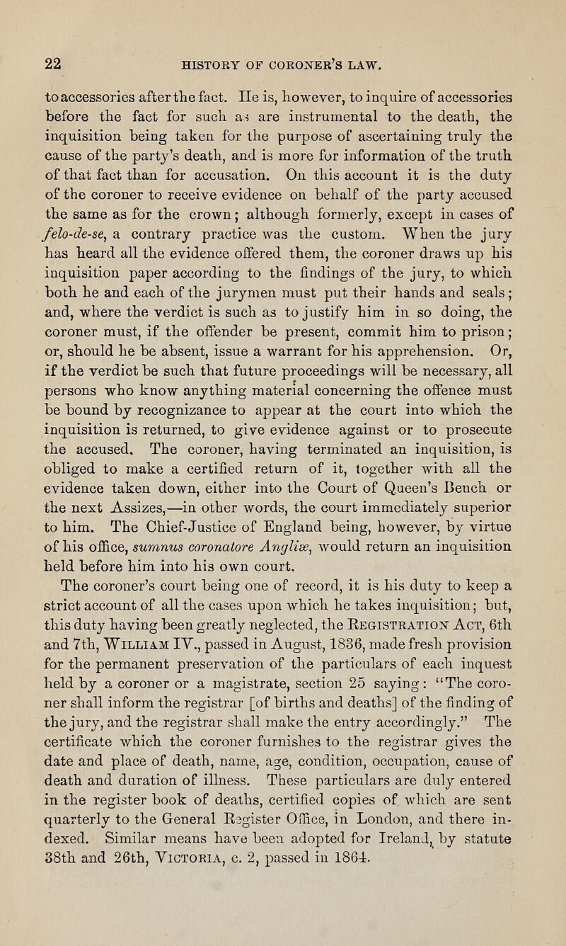 to accessories after the fact. He is, however, to inquire of accessories before the fact for such as are instrumental to the death, the inquisition being taken for the purpose of ascertaining truly the cause of the party's death, and is more for information of the truth of that fact than for accusation. On this account it is the duty of the coroner to receive evidence on behalf of the party accused the same as for the crown; although formerly, except in cases of felo-de-se^ a contrary practice was the custom. When the jury has heard all the evidence offered them, the coroner draws np his inquisition paper according to the findings of the jury, to which both he and each of the jurymen must put their hands and seals; and, where the verdict is such as to justify him in so doing, the coroner must, if the offender be present, commit him to prison; or, should he be absent, issue a warrant for his apprehension. Or, if the verdict be such that future proceedings will be necessary, all persons who know anything material concerning the offence must be bound by recognizance to appear at the court into which the inquisition is returned, to give evidence against or to prosecute the accused. The coroner, having terminated an inquisition, is obliged to make a certified return of it, together with all the evidence taken down, either into the Court of Qaeen's Bench or the next Assizes,—in other words, the court immediately superior to him. The Chief-Justice of England being, however, by virtue of his office, sumnus coronatore Anglise^ would return an inquisition held before him into his own court. The coroner's court being one of record, it is his duty to keep a strict account of all the cases upon which he takes inquisition; but, this duty having been greatly neglected, the KEGiSTRATioisr Act, 6th and 7th, William IY., passed in August, 1836, made fresh provision for the permanent preservation of the particulars of each inquest held by a coroner or a magistrate, section 25 saying: The coro- ner shall inform the registrar [of births and deaths] of the finding of the jury, and the registrar shall make the entry accordingly, The certificate which the coroner furnishes to the registrar gives the date and place of death, name, age, condition, occupation, cause of death and duration of illness. These particulars are duly entered in the register book of deaths, certified copies of. which are sent quarterly to the General Esgister Office, in London, and there in- dexed. Similar means have been adopted for Ireland, by statute 38th and 26th, Victoria, c. 2, passed in I86i.