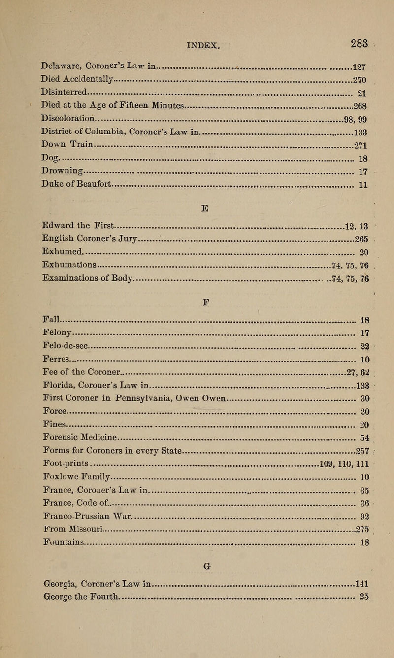 Delaware, Coroner's Law in v. 127 Died Accidentally 270 Disinterred ; , 21 Died at the Age of Fifteen Minutes 268 Discoloration 98, 99 District of Columbia, Coroner's Law in 133 Down Train 271 Dog 18 Drowning „ 17 Duke of Beaufort „ ,. H E Edward the First „ ,.,„ 12,13 English Coroner's Jury ....265 Exhumed 20 Exhumations 74. 75, 76 Examinations of Body ... ..74, 75, 76 F Fall , 18 Felony 17 Felo-de-see 22 Ferres 10 Fee of the Coroner 27, 62 Florida, Coroner's Law in „ 133 First Coroner in Pennsylvania, Owen Owen 30 Force 20 Fines 20 Forensic Medicine 54 Forms for Coroners in every State 257 Foot-prints 109, 110,111 Foxlowe Family , 10 France, Coroner's Law in 35 France, Code of. 36 Franco-Prussian AYar 92 From Missouri 275 Fountains 18 G Georgia, Coroner's Law in 141 George the Fourth 25