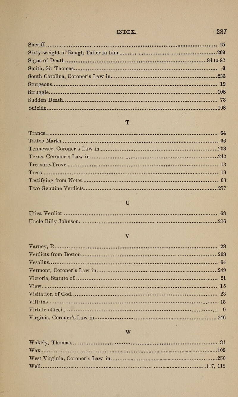 Sheriff. 15 Sixty-weight of Rough Taller in him 269 Signs of Death 84 to 87 Smith, Sir Thomas 9 South Carolina, Coroner's Law in 233 Sturgeons 19 Struggle 108 Sudden Death 73 Suicide 108 T Trance , 64 Tattoo Marks 06 Tennessee, Coroner's Law in 238 Texas, Coroner's Law in 242 Treasure-Trove 13 Trees 18 Testifying from Notes 63' Two Genuine Verdicts 277 U Utica Verdict 68 Uncle Billy Johnson 276 V Varnej^R 28 Verdicts from Boston i 268 Vesalius 64 Vermont, Coroner's Law in 249 Victoria, Statute of. 21 View = 15 Visitation of God 23 Villiins 15 Virtute officci 9 Virginia, Coroner's Law in 246 W Wakely, Thomas 31 Wax 109 West Virginia, Coroner's Law in 250 Well ...117, 118