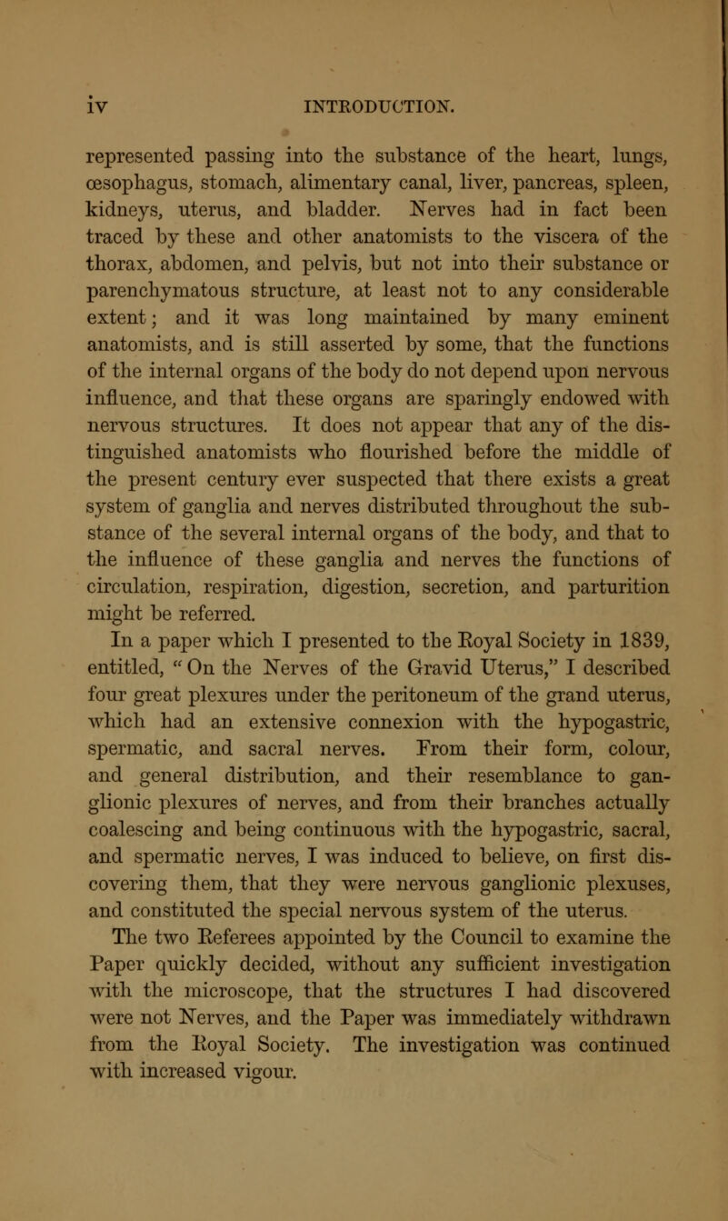 represented passing into the substance of the heart, lungs, oesophagus, stomach, alimentary canal, liver, pancreas, spleen, kidneys, uterus, and bladder. Nerves had in fact been traced by these and other anatomists to the viscera of the thorax, abdomen, and pelvis, but not into their substance or parenchymatous structure, at least not to any considerable extent; and it was long maintained by many eminent anatomists, and is still asserted by some, that the functions of the internal organs of the body do not depend upon nervous influence, and that these organs are sparingly endowed with nervous structures. It does not appear that any of the dis- tinguished anatomists who flourished before the middle of the present century ever suspected that there exists a great system of ganglia and nerves distributed throughout the sub- stance of the several internal organs of the body, and that to the influence of these ganglia and nerves the functions of circulation, respiration, digestion, secretion, and parturition might be referred. In a paper which I presented to the Koyal Society in 1839, entitled,  On the Nerves of the Gravid Uterus, I described four great plexures under the peritoneum of the grand uterus, which had an extensive connexion with the hypogastric, spermatic, and sacral nerves. From their form, colour, and general distribution, and their resemblance to gan- glionic plexures of nerves, and from their branches actually coalescing and being continuous with the hypogastric, sacral, and spermatic nerves, I was induced to believe, on first dis- covering them, that they were nervous ganglionic plexuses, and constituted the special nervous system of the uterus. The two Eeferees appointed by the Council to examine the Paper quickly decided, without any sufficient investigation with the microscope, that the structures I had discovered were not Nerves, and the Paper was immediately withdrawn from the Koyal Society. The investigation was continued with increased vigour.