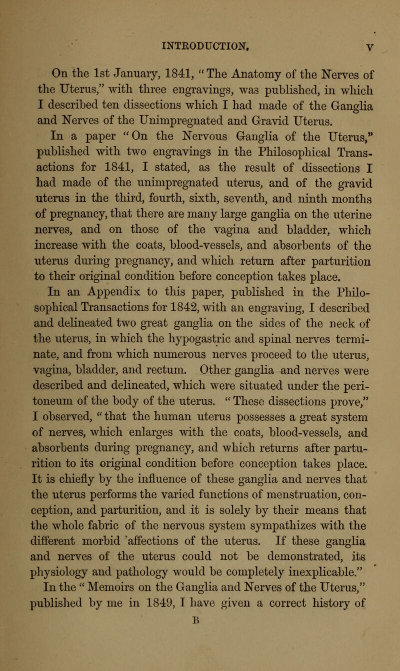 On the 1st January, 1841, The Anatomy of the Nerves of the Uterus, with three engravings, was published, in which I described ten dissections which I had made of the Ganglia and Nerves of the Unimpregnated and Gravid Uterus. In a paper On the Nervous Ganglia of the Uterus, published with two engravings in the Philosophical Trans- actions for 1841, I stated, as the result of dissections I had made of the unimpregnated uterus, and of the gravid uterus in the third, fourth, sixth, seventh, and ninth months of pregnancy, that there are many large ganglia on the uterine nerves, and on those of the vagina and bladder, which increase with the coats, blood-vessels, and absorbents of the uterus during pregnancy, and which return after parturition to their original condition before conception takes place. In an Appendix to this paper, published in the Philo- sophical Transactions for 1842, with an engraving, I described and delineated two great ganglia on the sides of the neck of the uterus, in which the hypogastric and spinal nerves termi- nate, and from which numerous nerves proceed to the uterus, vagina, bladder, and rectum. Other ganglia and nerves were described and delineated, which were situated under the peri- toneum of the body of the uterus.  These dissections prove, I observed,  that the human uterus possesses a great system of nerves, which enlarges with the coats, blood-vessels, and absorbents during pregnancy, and which returns after partu- rition to its original condition before conception takes place. It is chiefly by the influence of these ganglia and nerves that the uterus performs the varied functions of menstruation, con- ception, and parturition, and it is solely by their means that the whole fabric of the nervous system sympathizes with the different morbid ^affections of the uterus. If these ganglia and nerves of the uterus could not be demonstrated, its physiology and pathology would be completely inexplicable. In the  Memoirs on the Ganglia and Nerves of the Uterus, published by me in 1849, I have given a correct history of B
