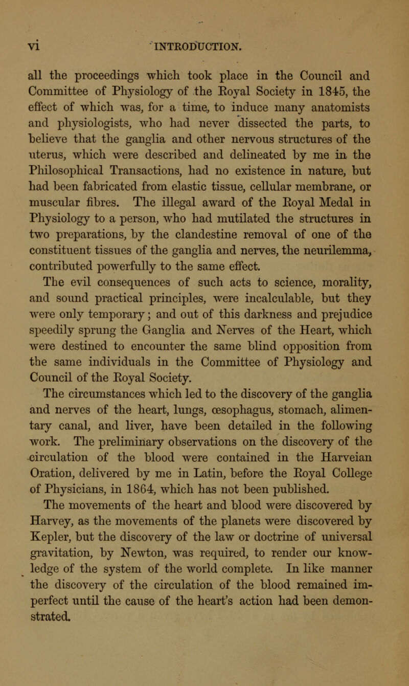 all the proceedings which took place in the Council and Committee of Physiology of the Eoyal Society in 1845, the effect of which was, for a time, to induce many anatomists and physiologists, who had never dissected the parts, to believe that the ganglia and other nervous structures of the uterus, which were described and delineated by me in the Philosophical Transactions, had no existence in nature, but had been fabricated from elastic tissue, cellular membrane, or muscular fibres. The illegal award of the Eoyal Medal in Physiology to a person, who had mutilated the structures in two preparations, by the clandestine removal of one of the constituent tissues of the ganglia and nerves, the neurilemma, contributed powerfully to the same effect. The evil consequences of such acts to science, morality, and sound practical principles, were incalculable, but they were only temporary; and out of this darkness and prejudice speedily sprung the Ganglia and Nerves of the Heart, which were destined to encounter the same blind opposition from the same individuals in the Committee of Physiology and Council of the Eoyal Society. The circumstances which led to the discovery of the ganglia and nerves of the heart, lungs, oesophagus, stomach, alimen- tary canal, and liver, have been detailed in the following work. The preliminary observations on the discovery of the circulation of the blood were contained in the Harveian Oration, delivered by me in Latin, before the Eoyal College of Physicians, in 1864, which has not been published. The movements of the heart and blood were discovered by Harvey, as the movements of the planets were discovered by Kepler, but the discovery of the law or doctrine of universal gravitation, by Newton, was required, to render our know- ledge of the system of the world complete. In like manner the discovery of the circulation of the blood remained im- perfect until the cause of the heart's action had been demon- strated.