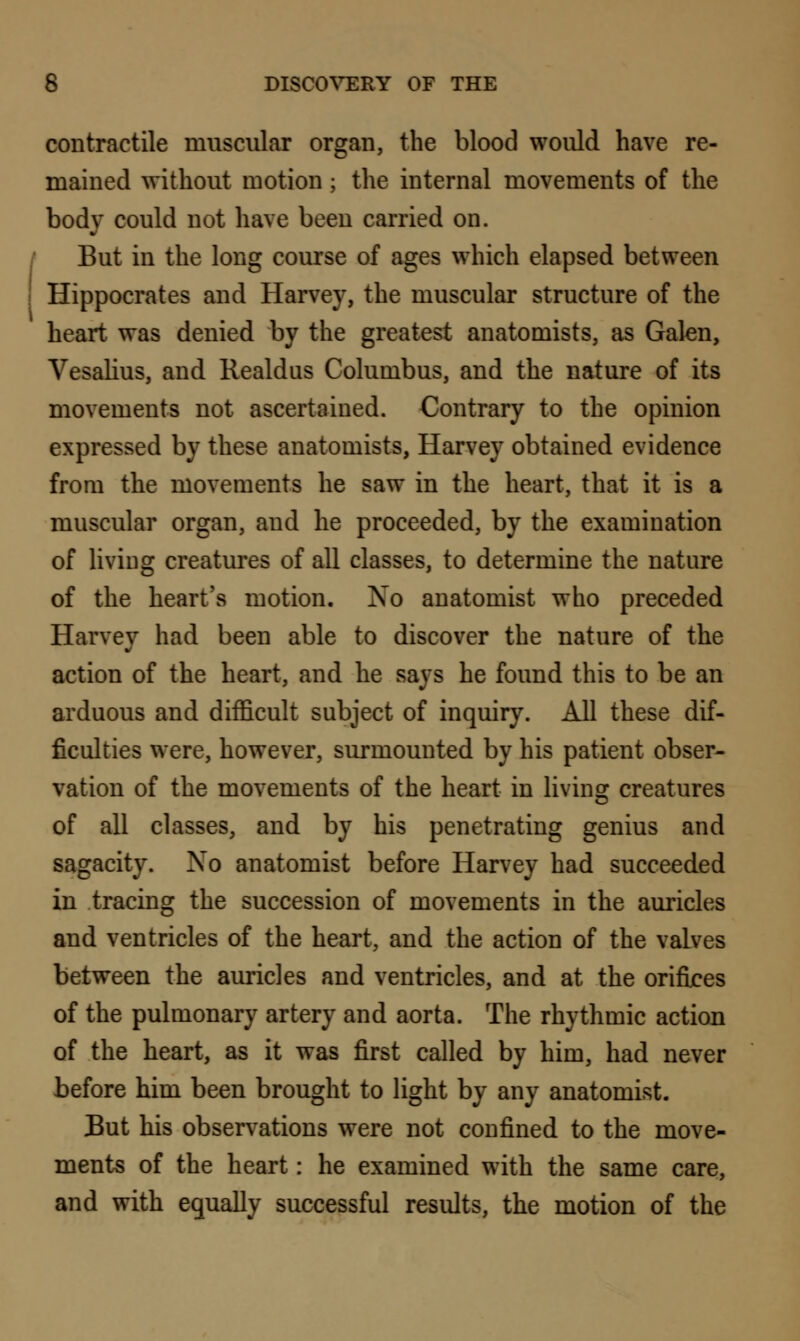contractile muscular organ, the blood would have re- mained without motion ; the internal movements of the body could not have been carried on. But in the long course of ages which elapsed between Hippocrates and Harvey, the muscular structure of the heart was denied by the greatest anatomists, as Galen, Vesalius, and Realdus Columbus, and the nature of its movements not ascertained. Contrary to the opinion expressed by these anatomists, Harvey obtained evidence from the movements he saw in the heart, that it is a muscular organ, and he proceeded, by the examination of living creatures of all classes, to determine the nature of the heart's motion. No anatomist who preceded Harvey had been able to discover the nature of the action of the heart, and he says he found this to be an arduous and difficult subject of inquiry. All these dif- ficulties were, however, surmounted by his patient obser- vation of the movements of the heart in living creatures of all classes, and by his penetrating genius and sagacity. No anatomist before Harvey had succeeded in tracing the succession of movements in the auricles and ventricles of the heart, and the action of the valves between the auricles and ventricles, and at the orifices of the pulmonary artery and aorta. The rhythmic action of the heart, as it was first called by him, had never before him been brought to light by any anatomist. But his observations were not confined to the move- ments of the heart: he examined with the same care, and with equally successful results, the motion of the