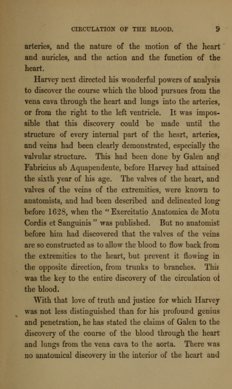 arteries, and the nature of the motion of the heart and auricles, and the action and the function of the heart. Harvey next directed his wonderful powers of analysis to discover the course which the blood pursues from the vena cava through the heart and lungs into the arteries, or from the right to the left ventricle. It was impos- sible that this discovery could be made until the structure of every internal part of the heart, arteries, and veins had been clearly demonstrated, especially the valvular structure. This had been done by Galen and Fabricius ab Aquapendente, before Harvey had attained the sixth year of his age. The valves of the heart, and valves of the veins of the extremities, were known to anatomists, and had been described and delineated long- before 16.2S, when the  Exercitatio Anatomica de Motu Cordis et Sanguinis M was published. But no anatomist before him had discovered that the valves of the veins are so constructed as to allow the blood to flow back from the extremities to the heart, but prevent it flowing in the opposite direction, from trunks to branches. Thi: was the key to the entire discovery of the circulation ot the blood. With that love of truth and justice for which Harvey was not less distinguished than for his profound genius and penetration, he has stated the claims of Galen to the discovery of the course of the blood through the heart and lungs from the vena cava to the aorta. There was no anatomical discovery in the interior of the heart and