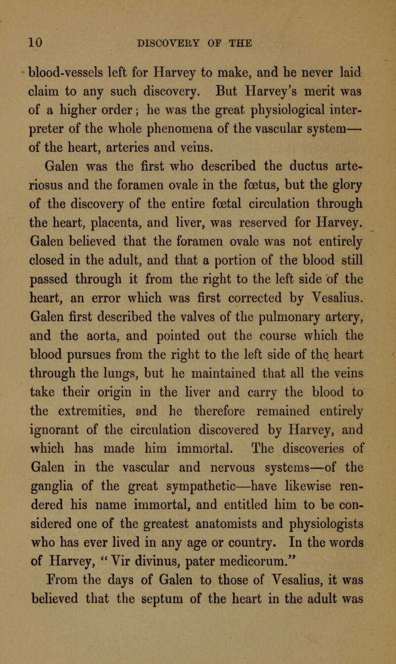 blood-vessels left for Harvey to make, and he never laid claim to any such discovery. But Harvey's merit was of a higher order; he was the great physiological inter- preter of the whole phenomena of the vascular system— of the heart, arteries and veins. Galen was the first who described the ductus arte- riosus and the foramen ovale in the foetus, but the glory of the discovery of the entire foetal circulation through the heart, placenta, and liver, was reserved for Harvey. Galen believed that the foramen ovale was not entirely closed in the adult, and that a portion of the blood still passed through it from the right to the left side of the heart, an error which was first corrected by Vesalius. Galen first described the valves of the pulmonary artery, and the aorta, and pointed out the course which the blood pursues from the right to the left side of the heart through the lungs, but he maintained that all the veins take their origin in the liver and carry the blood to the extremities, and he therefore remained entirely ignorant of the circulation discovered by Harvey, and which has made him immortal. The discoveries of Galen in the vascular and nervous systems—of the ganglia of the great sympathetic—have likewise ren- dered his name immortal, and entitled him to be con- sidered one of the greatest anatomists and physiologists who has ever lived in any age or country. In the words of Harvey,  Vir divinus, pater medicorum. From the days of Galen to those of Vesalius, it was believed that the septum of the heart in the adult was