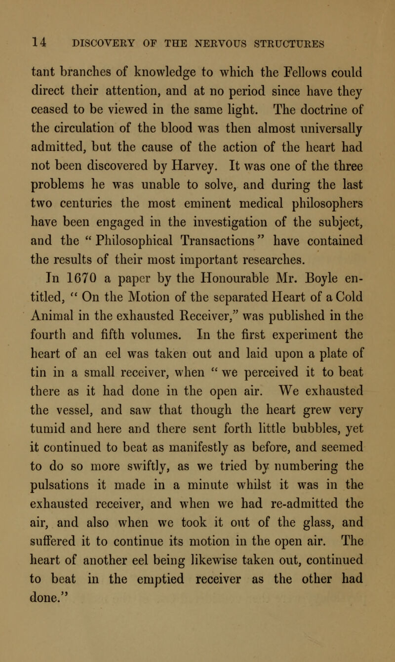 tant branches of knowledge to which the Fellows could direct their attention, and at no period since have they ceased to be viewed in the same light. The doctrine of the circulation of the blood was then almost universally admitted, but the cause of the action of the heart had not been discovered by Harvey. It was one of the three problems he was unable to solve, and during the last two centuries the most eminent medical philosophers have been engaged in the investigation of the subject, and the  Philosophical Transactions have contained the results of their most important researches. In 1670 a paper by the Honourable Mr. Boyle en- titled,  On the Motion of the separated Heart of a Cold Animal in the exhausted Receiver, was published in the fourth and fifth volumes. In the first experiment the heart of an eel was taken out and laid upon a plate of tin in a small receiver, when  we perceived it to beat there as it had done in the open air. We exhausted the vessel, and saw that though the heart grew very tumid and here and there sent forth little bubbles, yet it continued to beat as manifestly as before, and seemed to do so more swiftly, as we tried by numbering the pulsations it made in a minute whilst it was in the exhausted receiver, and when we had re-admitted the air, and also when we took it out of the glass, and suffered it to continue its motion in the open air. The heart of another eel being likewise taken out, continued to beat in the emptied receiver as the other had done.