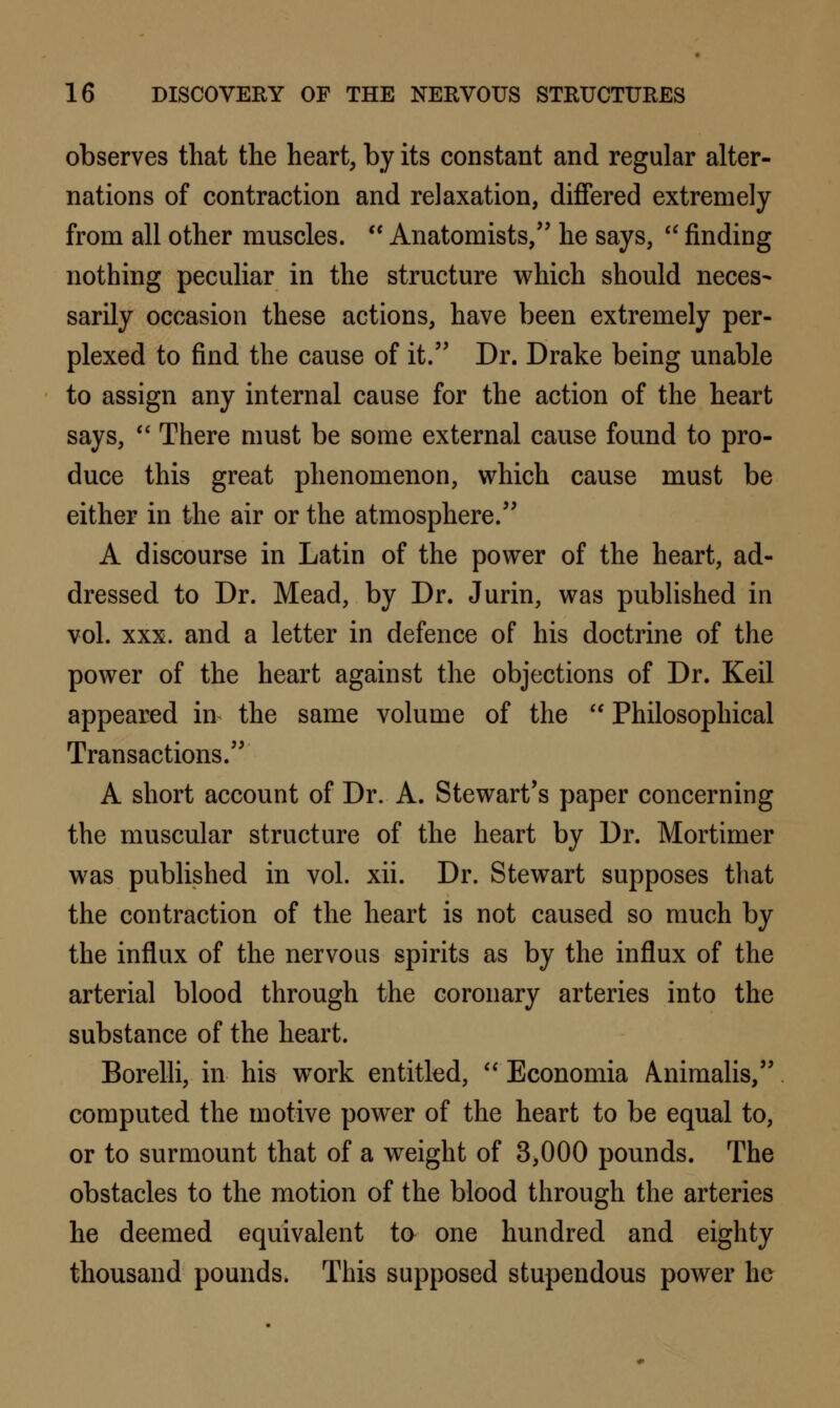 observes that the heart, by its constant and regular alter- nations of contraction and relaxation, differed extremely from all other muscles.  Anatomists, he says,  finding nothing peculiar in the structure which should neces- sarily occasion these actions, have been extremely per- plexed to find the cause of it. Dr. Drake being unable to assign any internal cause for the action of the heart says,  There must be some external cause found to pro- duce this great phenomenon, which cause must be either in the air or the atmosphere. A discourse in Latin of the power of the heart, ad- dressed to Dr. Mead, by Dr. Jurin, was published in vol. xxx. and a letter in defence of his doctrine of the power of the heart against the objections of Dr. Keil appeared in the same volume of the  Philosophical Transactions. A short account of Dr. A. Stewart's paper concerning the muscular structure of the heart by Dr. Mortimer was published in vol. xii. Dr. Stewart supposes that the contraction of the heart is not caused so much by the influx of the nervous spirits as by the influx of the arterial blood through the coronary arteries into the substance of the heart. Borelli, in his work entitled,  Economia Aiiimalis, computed the motive power of the heart to be equal to, or to surmount that of a weight of 3,000 pounds. The obstacles to the motion of the blood through the arteries he deemed equivalent to one hundred and eighty thousand pounds. This supposed stupendous power he