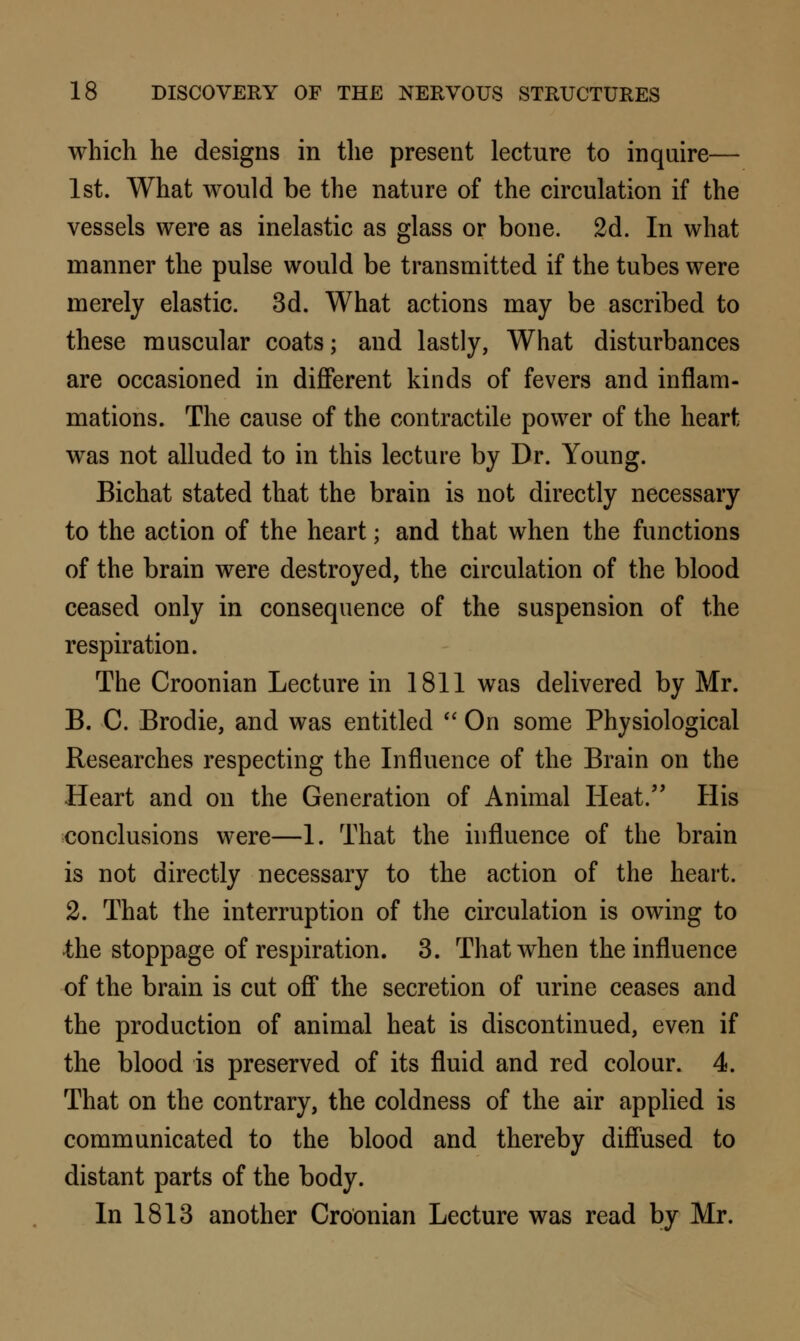 which he designs in the present lecture to inquire— 1st. What would be the nature of the circulation if the vessels were as inelastic as glass or bone. 2d. In what manner the pulse would be transmitted if the tubes were merely elastic. 3d. What actions may be ascribed to these muscular coats; and lastly, What disturbances are occasioned in different kinds of fevers and inflam- mations. The cause of the contractile power of the heart was not alluded to in this lecture by Dr. Young. Bichat stated that the brain is not directly necessary to the action of the heart; and that when the functions of the brain were destroyed, the circulation of the blood ceased only in consequence of the suspension of the respiration. The Croonian Lecture in 1811 was delivered by Mr. B. C. Brodie, and was entitled  On some Physiological Researches respecting the Influence of the Brain on the Heart and on the Generation of Animal Heat. His conclusions were—1. That the influence of the brain is not directly necessary to the action of the heart. 2. That the interruption of the circulation is owing to the stoppage of respiration. 3. That when the influence of the brain is cut off the secretion of urine ceases and the production of animal heat is discontinued, even if the blood is preserved of its fluid and red colour. 4. That on the contrary, the coldness of the air applied is communicated to the blood and thereby diffused to distant parts of the body. In 1813 another Croonian Lecture was read by Mr.