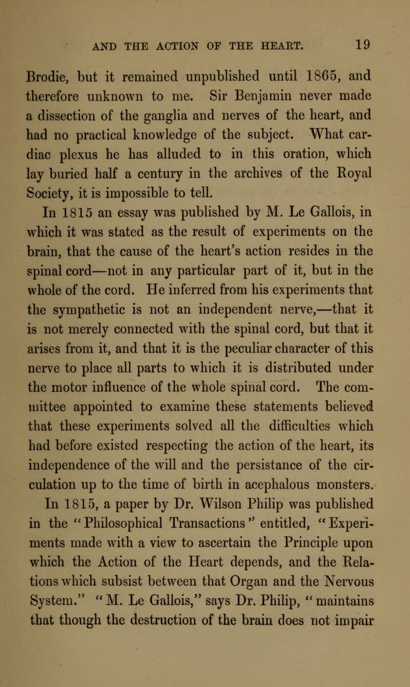 Brodie, but it remained unpublished until 1865, and therefore unknown to me. Sir Benjamin never made a dissection of the ganglia and nerves of the heart, and had no practical knowledge of the subject. What car- diac plexus he has alluded to in this oration, which lay buried half a century in the archives of the Royal Society, it is impossible to tell. In 1815 an essay was published by M. Le Gallois, in which it was stated as the result of experiments on the brain, that the cause of the heart's action resides in the spinal cord—not in any particular part of it, but in the whole of the cord. He inferred from his experiments that the sympathetic is not an independent nerve,—that it is not merely connected with the spinal cord, but that it arises from it, and that it is the peculiar character of this nerve to place all parts to which it is distributed under the motor influence of the whole spinal cord. The com- mittee appointed to examine these statements believed that these experiments solved all the difficulties which had before existed respecting the action of the heart, its independence of the will and the persistance of the cir- culation up to the time of birth in acephalous monsters. In 1815, a paper by Dr. Wilson Philip was published in the  Philosophical Transactions  entitled,  Experi- ments made with a view to ascertain the Principle upon which the Action of the Heart depends, and the Rela- tions which subsist between that Organ and the Nervous System.  M. Le Gallois, says Dr. Philip,  maintains that though the destruction of the brain does not impair