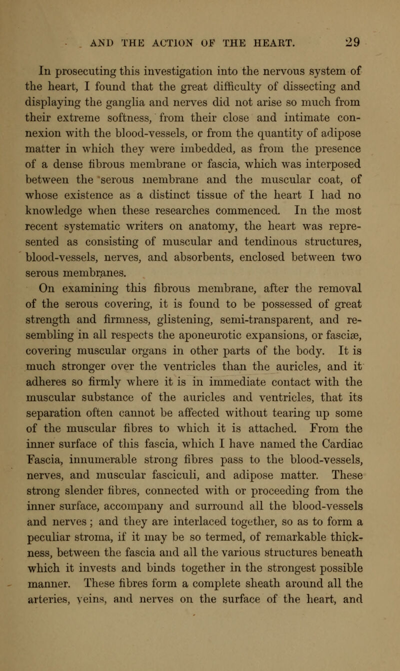 In prosecuting this investigation into the nervous system of the heart, I found that the great difficulty of dissecting and displaying the ganglia and nerves did not arise so much from their extreme softness, from their close and intimate con- nexion with the blood-vessels, or from the quantity of adipose matter in which they were imbedded, as from the presence of a dense fibrous membrane or fascia, which was interposed between the serous membrane and the muscular coat, of whose existence as a distinct tissue of the heart I had no knowledge when these researches commenced. In the most recent systematic writers on anatomy, the heart was repre- sented as consisting of muscular and tendinous structures, blood-vessels, nerves, and absorbents, enclosed between two serous membranes. On examining this fibrous membrane, after the removal of the serous covering, it is found to be possessed of great strength and firmness, glistening, semi-transparent, and re- sembling in all respects the aponeurotic expansions, or fascise, covering muscular organs in other parts of the body. It is much stronger over the ventricles than the auricles, and it adheres so firmly where it is in immediate contact with the muscular substance of the auricles and ventricles, that its separation often cannot be affected without tearing up some of the muscular fibres to which it is attached. From the inner surface of this fascia, which I have named the Cardiac Fascia, innumerable strong fibres pass to the blood-vessels, nerves, and muscular fasciculi, and adipose matter. These strong slender fibres, connected with or proceeding from the inner surface, accompany and surround all the blood-vessels and nerves; and they are interlaced together, so as to form a peculiar stroma, if it may be so termed, of remarkable thick- ness, between the fascia and all the various structures beneath which it invests and binds together in the strongest possible manner. These fibres form a complete sheath around all the arteries, veins, and nerves on the surface of the heart, and