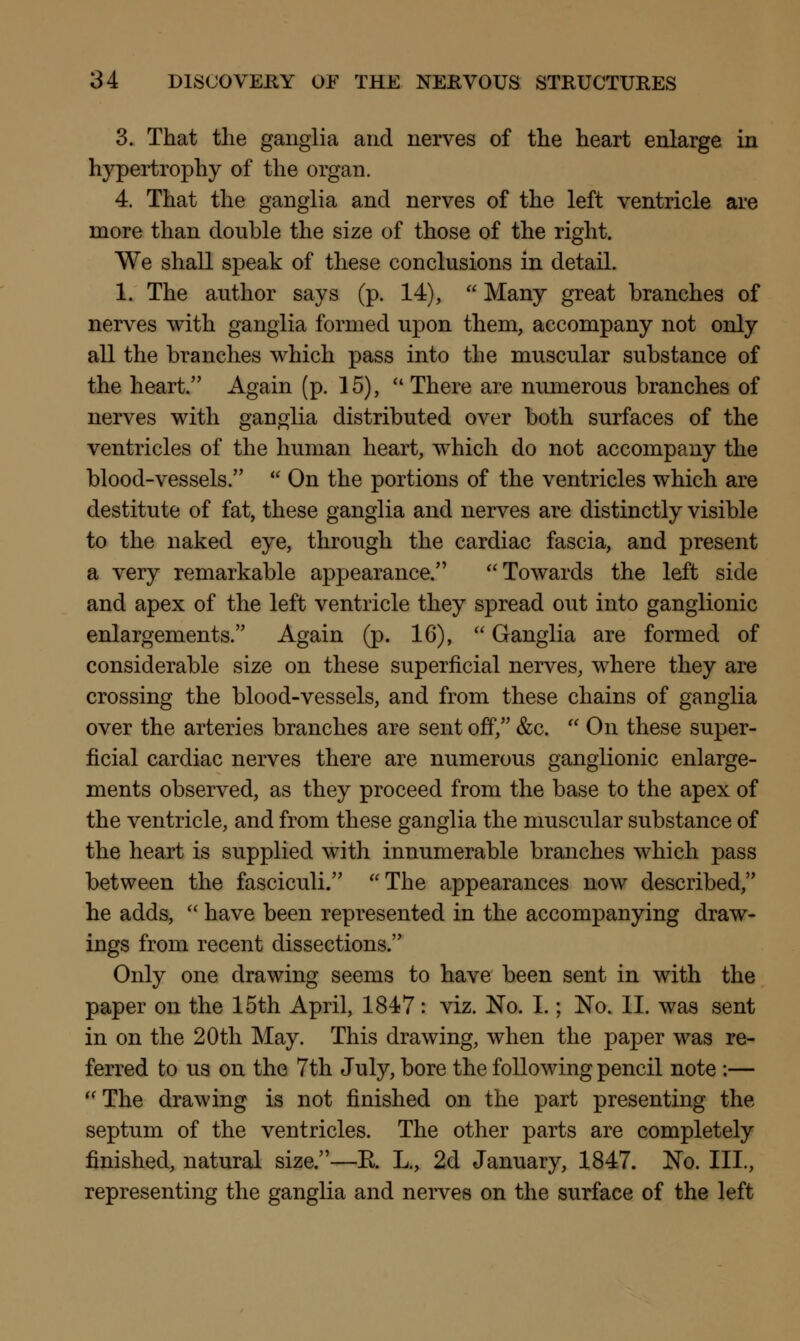 3. That the ganglia and nerves of the heart enlarge in hypertrophy of the organ. 4. That the ganglia and nerves of the left ventricle are more than double the size of those of the right. We shall speak of these conclusions in detail. 1. The author says (p. 14),  Many great branches of nerves with ganglia formed upon them, accompany not only all the branches which pass into the muscular substance of the heart. Again (p. 15),  There are numerous branches of nerves with ganglia distributed over both surfaces of the ventricles of the human heart, which do not accompany the blood-vessels.  On the portions of the ventricles which are destitute of fat, these ganglia and nerves are distinctly visible to the naked eye, through the cardiac fascia, and present a very remarkable appearance. Towards the left side and apex of the left ventricle they spread out into ganglionic enlargements. Again (p. 16),  Ganglia are formed of considerable size on these superficial nerves, where they are crossing the blood-vessels, and from these chains of ganglia over the arteries branches are sent off, &c.  On these super- ficial cardiac nerves there are numerous ganglionic enlarge- ments observed, as they proceed from the base to the apex of the ventricle, and from these ganglia the muscular substance of the heart is supplied with innumerable branches which pass between the fasciculi. The appearances now described, he adds,  have been represented in the accompanying draw- ings from recent dissections. Only one drawing seems to have been sent in with the paper on the 15th April, 1847: viz. No. I.; No. II. was sent in on the 20th May. This drawing, when the paper was re- ferred to us on the 7th July, bore the following pencil note :—  The drawing is not finished on the part presenting the septum of the ventricles. The other parts are completely finished, natural size.—E. L., 2d January, 1847. No. III., representing the ganglia and nerves on the surface of the left