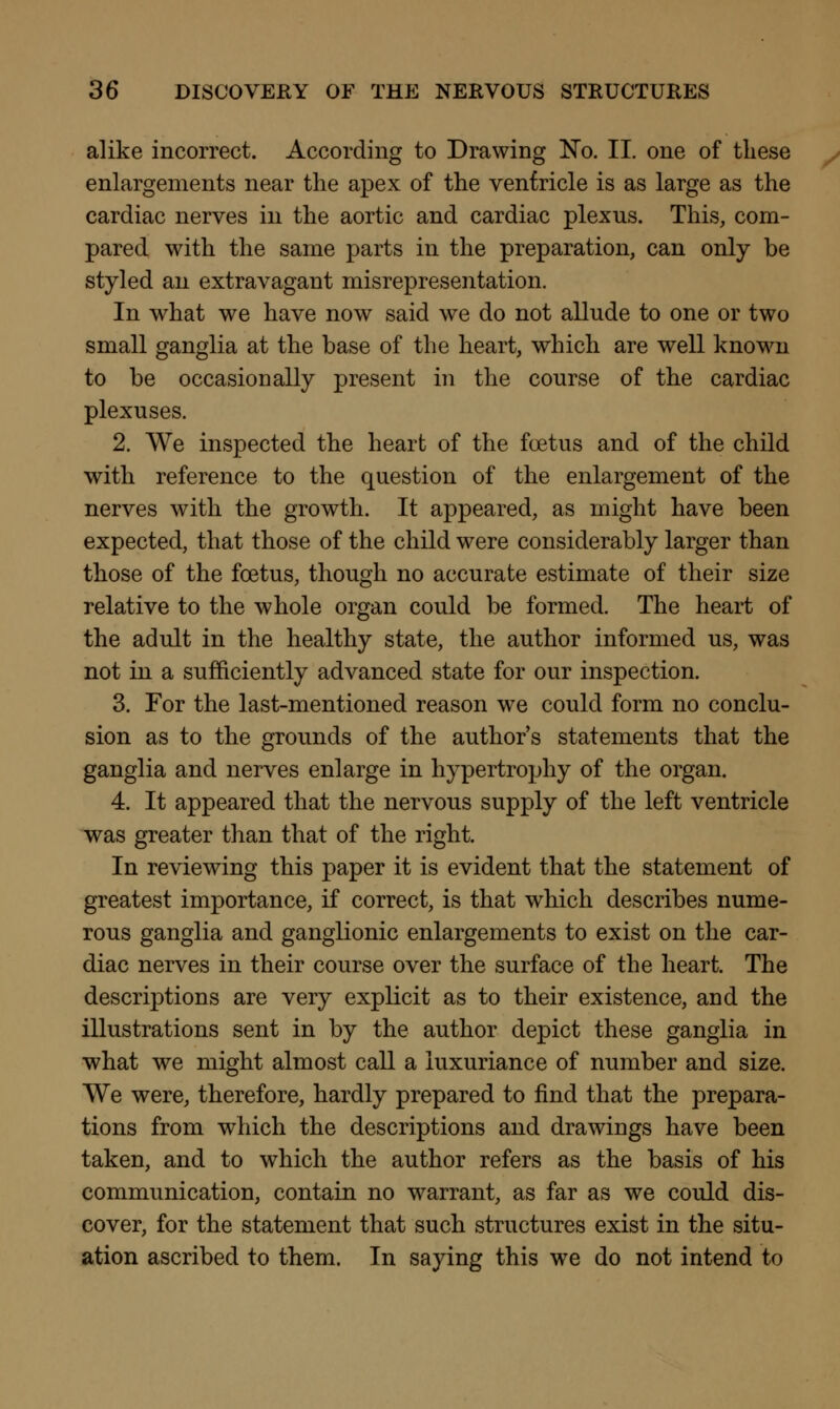alike incorrect. According to Drawing No. II. one of these enlargements near the apex of the ventricle is as large as the cardiac nerves in the aortic and cardiac plexus. This, com- pared with the same parts in the preparation, can only be styled an extravagant misrepresentation. In what we have now said we do not allude to one or two small ganglia at the base of the heart, which are well known to be occasionally present in the course of the cardiac plexuses. 2. We inspected the heart of the foetus and of the child with reference to the question of the enlargement of the nerves with the growth. It appeared, as might have been expected, that those of the child were considerably larger than those of the foetus, though no accurate estimate of their size relative to the whole organ could be formed. The heart of the adult in the healthy state, the author informed us, was not in a sufficiently advanced state for our inspection. 3. For the last-mentioned reason we could form no conclu- sion as to the grounds of the author's statements that the ganglia and nerves enlarge in hypertrophy of the organ. 4. It appeared that the nervous supply of the left ventricle was greater than that of the right. In reviewing this paper it is evident that the statement of greatest importance, if correct, is that which describes nume- rous ganglia and ganglionic enlargements to exist on the car- diac nerves in their course over the surface of the heart. The descriptions are very explicit as to their existence, and the illustrations sent in by the author depict these ganglia in what we might almost call a luxuriance of number and size. We were, therefore, hardly prepared to find that the prepara- tions from which the descriptions and drawings have been taken, and to which the author refers as the basis of his communication, contain no warrant, as far as we could dis- cover, for the statement that such structures exist in the situ- ation ascribed to them. In saying this we do not intend to